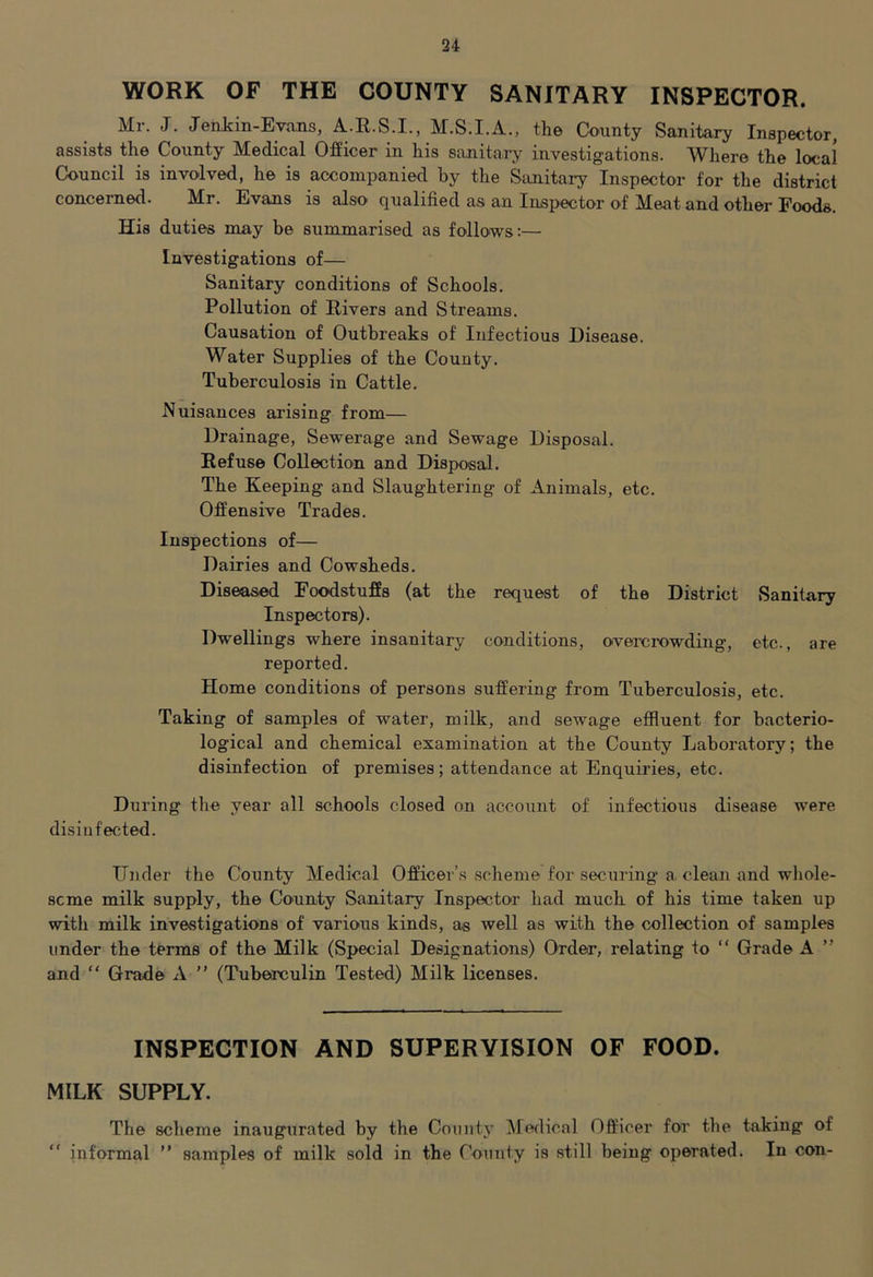 WORK OF THE COUNTY SANITARY INSPECTOR. Mr. jr. JenJcin-Ejans, A.R.S.I., M.S.I.A., the County Sanitary Inspector, assists the County Medical Officer in his sanitary investigations. Where the local Council is involved, he is accompanied by the Sanitary Inspector for the district concerned. Mr. Evans is also qualified as an Inspector of Meat and other Foods. His duties may be summarised as follows;— Investigations of— Sanitary conditions of Schools. Pollution of Rivers and Streams. Causation of Outbreaks of Infectious Disease. Water Supplies of the County. Tuberculosis in Cattle. Nuisances arising from— Drainage, Sewerage and Sewage Disposal. Refuse Collection and Disposal. The Keeping and Slaughtering of Animals, etc. Offensive Trades. Inspections of— Dairies and Cowsheds. Diseased Foodstuffs (at the request of the District Sanitary Inspectors). Dwellings where insanitary conditions, overcrowding, etc., are reported. Home conditions of persons suffering from Tuberculosis, etc. Taking of samples of water, milk, and sewage effluent for bacterio- logical and chemical examination at the County Laboratory; the disinfection of premises; attendance at Enquiries, etc. During the year all schools closed on account of infectious disease were disinfected. Under the County Medical Officer’s scheme for securing a clean and whole- some milk supply, the County Sanitary Inspector had much of his time taken up with milk investigations of various kinds, as well as with the collection of samples under the terms of the Milk (Special Designations) Order, relating to “ Grade A ” and “ Grade A ” (Tuberculin Tested) Milk licenses. INSPECTION AND SUPERVISION OF FOOD. MILK SUPPLY. The scheme inaugurated by the County ^fedical Officer for the taking of “ informal ” samples of milk sold in the County is still being operated. In con-
