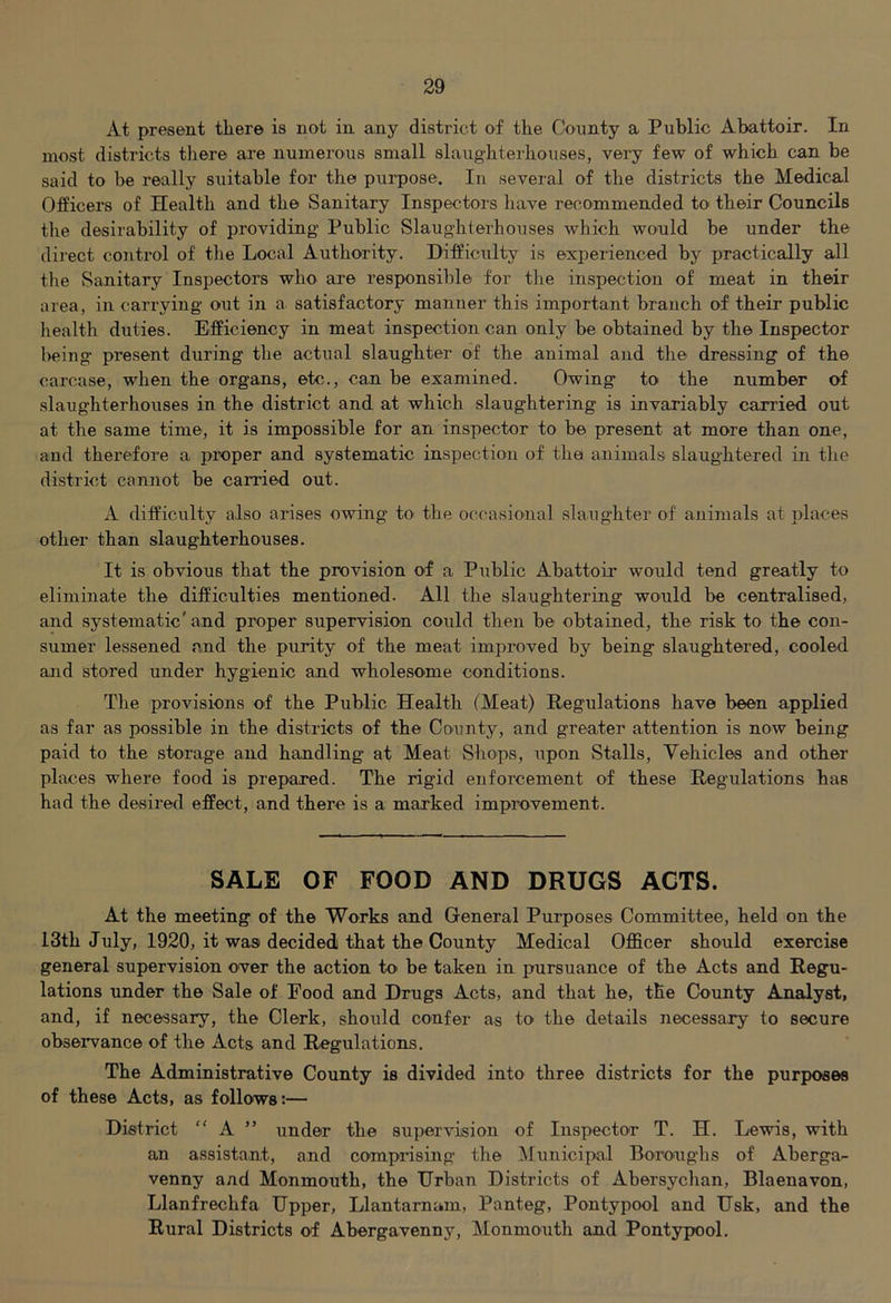 At present there is not in any district of the County a Public Abattoir. In most districts there are numerous small slaughterhouses, very few of which can be said to be really suitable for the purpose. In several of the districts the Medical Officers of Health and the Sanitary Inspectors have recommended to their Councils the desirability of providing Public Slaughterhouses which would be under the dii'ect control of the Local Authority. Difficulty is experienced by practically all the Sanitary Inspectors who are responsible for tlie inspection of meat in their area, in carrying out in a satisfactory manner this important branch of their public health duties. Efficiency in meat inspection can only be obtained by the Inspector being present during the actual slaughter of the animal and the dressing of the carcase, when the organs, etc., can be examined. Owing to the number of slaughterhouses in the district and at which slaughtering is invariably carried out at the same time, it is impossible for an inspector to be present at more than one, and therefore a proper and systematic inspection of the animals slaughtered in the district cannot be carried out. A difficulty also arises owing to the occasional slaughter of animals at places other than slaughterhouses. It is obvious that the provision of a Piiblic Abattoir would tend greatly to eliminate the difficulties mentioned. All the slaughtering would be centralised, and systematic' and proper supervision could then be obtained, the risk to the con- sumer lessened and the purity of the meat improved by being slaughtered, cooled and stored under hygienic and wholesome conditions. The provisions of the Public Health (Meat) Regulations have been applied as far as possible in the districts of the County, and greater attention is now being paid to the storage and handling at Meat Shops, upon Stalls, Vehicles and other places where food is prepared. The rigid enforcement of these Regulations has had the desired effect, and there is a marked improvement. SALE OF FOOD AND DRUGS ACTS. At the meeting of the Works and General Purposes Committee, held on the 13th July, 1920, it was decided) that the County Medical Officer should exercise general supervision over the action to be taken in pursuance of the Acts and Regu- lations under the Sale of Food and Drugs Acts, and that he, the County Analyst, and, if necessary, the Clerk, should confer as to the details necessary to secure observance of the Acts and Regulations. The Administrative County is divided into three districts for the purposes of these Acts, as follows:— District “ A ” under the supervision of Inspector T. H. Lewis, with an assistant, and comprising the Mimicipal Boroaighs of Aberga- venny and Monmouth, the Urban Districts of Abersychan, Blaenavon, Llanfrechfa Upper, Llantamam, Panteg, Pontypool and Usk, and the Rural Districts of Abergavenny, Monmouth and Pontyjjool.