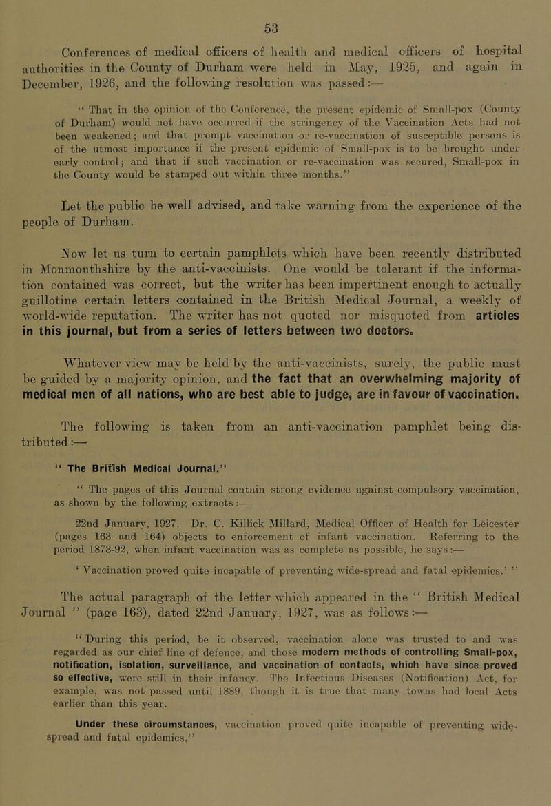 Conferences of medicol officers of lienlth and medical officers of hospital authorities in tlie County of Dxirham were held in May, 1925, and again in December, 1926, and the following resolution was passed:— “ That in the opinion of the Conference, the present epidemic of Small-pox (County of Durham) would not have occurred if the stringency of the Vaccination Acts had not been weakened; and that prompt vaccination or re-vaccination of susceptible persons is of the utmost importance if the present epidemic of Small-pox is to be brought under early control; and that if such vaccination or re-vaccination was secured, Small-pox in the County would be stamped out within three months.” Let the public he well advised, and take warning' from the experience of the people of Durham. Now let us turn to certain pamphlets which have been recently distributed in Monmouthshire by the anti-vaccinists. Due would be tolerant if the informa- tion contained was correct, but the writer has been impertinent enough to actually guillotine certain letters contained in the British Medical Journal, a weekly of world-wide reputation. The writer has not quoted nor misquoted from articles in this journal, but from a series of letters between two doctorSo Whatever view may be held by the anti-vaccinists, surely, the public must be guided by a majority opinion, and the fact that an overwhelming majority of medical men of all nations, who are best able to judge, are in favour of vaccination. The following is taken from an anti-vaccination pamphlet being dis- tributed :—’ “ The British Medical Journal.” “ The pages of this Journal contain strong evidence against compulsory vaccination, as shown by the following extracts :— 22nd January, 1927. Dr. C. Killick Millard, Medical Officer of Health for Leicester (pages 163 and 164) objects to enforcement of infant vaccination. Referring to the period 1873-92, when infant vaccination was as complete as i^ossible, he says ‘ Vaccination proved quite incapable of preventing wide-spread and fatal epidemics.’ ” Til© actual paragraph of the letter which appeared ia the “ British Medical Journal ” (page 163), dated 22ad January, 1927, was as follows:— “ During this period, be it observed, viiceination alone was trusted to and was regarded as our chief line of defence, and those modem methods of controlling Small-pox, notification, isolation, surveillance, and vaccination of contacts, which have since proved so effective, were still in their infancy. The Infections Di.seases (Notification) Act, for example, was not passed until 1889, though it is true that many towns had local Acts earlier than this year. Under these circumstances, vaccination proved quite incapable of preventing wide- spread and fatal epidemics,”