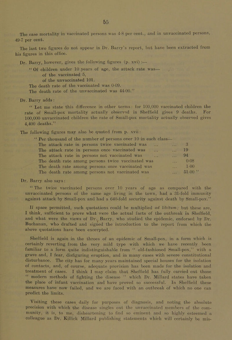 The case mortality in vaccinated persons was 4-8 per cent., and in unvaccinated persons, 49-7 per cent. The last two figures do not appear in Dr. Barry’s report, but have been extracted from his figures in this office. Dr. Barry, however, gives the following figures (p. xvi) :— “ Of children under 10 years of age, the attack rate was— of the vaccinated 5, of the unvaccinated 101. The death rate of the vaccinated was 0-09. The death rate of the unvaccinated was 44-00.” Dr. Barry adds: “ Let me state this difference in other terms: for 100,000 vaccinated children the rate of Small-pox mortality actually observed in Sheffield gives 9 deaths. For 100,000 unvaccinated children the rate of Small-pox mortality actually observed gives 4,400 deaths.” The following figures may also be quoted from p. xvii: “ Per thousand of the number of persons over 10 in each class— The attack rate in persons twice vaccinated was The attack rate in persons once vaccinated was The attack rate in persons not vaccinated was The death rate among persons twice vaccinated was The death rate among persons once vaccinated was The death rate among persons not vaccinated was 3 19 94 0-08 1-00 51-00 ” Dr. Barry also says : “ The twice vaccinated persons over 10 years of age as compared with the unvaccinated persons of the same age living in the town, had a 31-fold immunitj' against attack by Small-pox and had a 640-fold security against death by Small-pox.” If space pennitted, such quotations could be multiplied ad libitum ; but these are, I think, sufficient to prove what were the actual facts of the outbreak in Sheffield, and what were the views of Dr. Barry, who studied the epidemic, endorsed by Dr. Buchanan, who drafted and signed the introduction to the report from which the above quotations have been excerpted. Sheffield is again in the throes of an epidemic of Small-pox, in a form which is certainly reverting from the very mild type with which we have recently been familiar to a form quite indistinguishable from “ old-fashioned Small-pox,” with a grave and, I fear, disfiguring eruption, and in many cases with severe constitutional disturbance. The city has for many years maintained special houses for the isolation of contacts, and, of course, adequate provision has been made for the isolation and treatment of cases. I think I may claim that Sheffield has fullj' carried out those “ modern methods of fighting the disease ” which Dr. Millard states have taken the place of infant vaccination and have proved so successful. In Sheffield these measures have now failed, and we are faced with an outbreak of which no one can predict the limits. Visiting these cases daily for purposes of diagnosis, and noting the absolute precision with which the disease singles out the unvaccinatcd memlwrs of the com- munity, it is, to me, disheartening to find so eminent and so highly esteemed a colleague as Dr. Killick Millai-d pul)lishing statements which will certainly be mis-