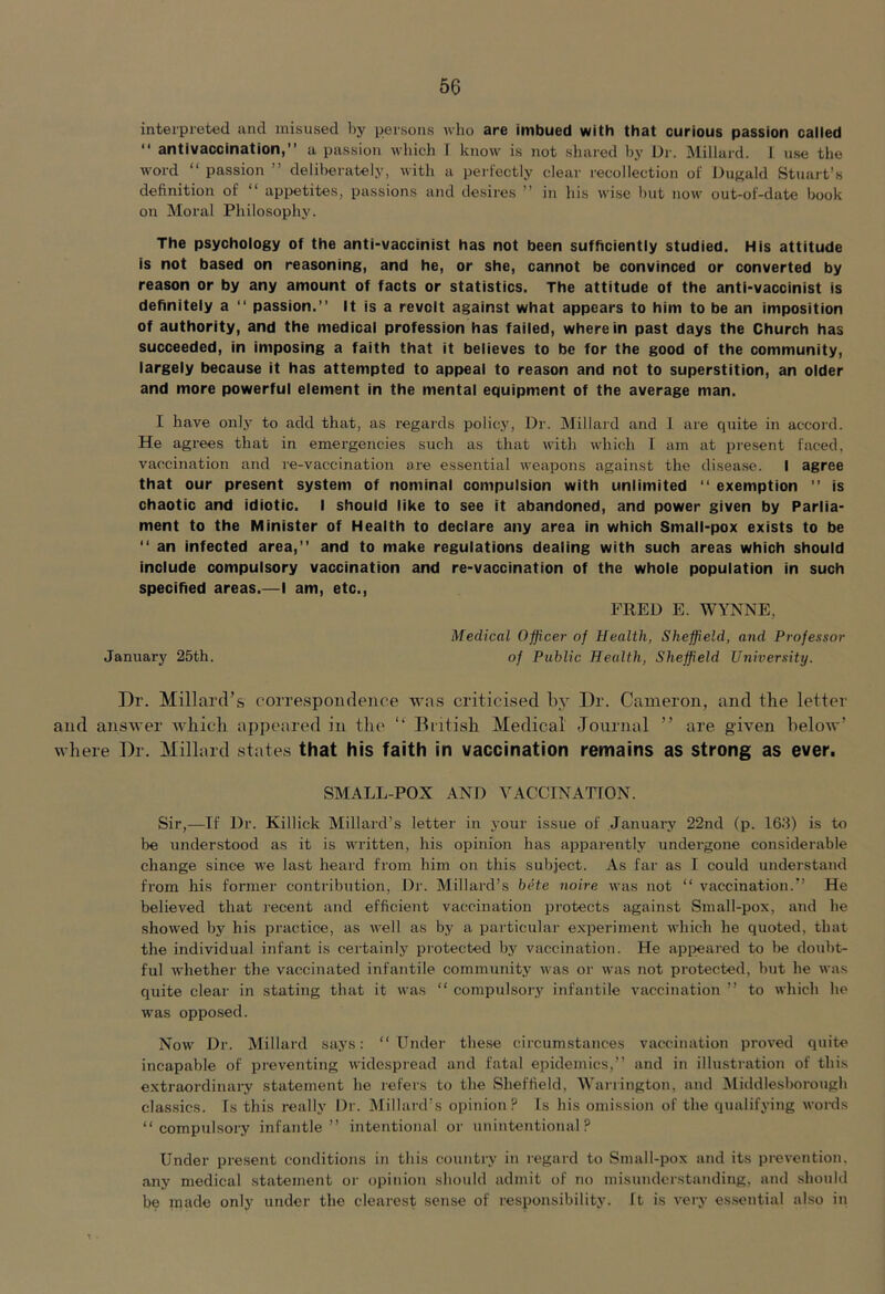 interpreted and misused by persons who are imbued with that curious passion called ‘‘ antivaccination) a passion which I know is not shared hy Di'. Millard. 1 use the word passion ” deliberately, with a perfectly clear recollection of Dugald Stuart’s definition of appetites, passions and desires ” in his wi.se hut now out-of-date book on Moral Philosophy. The psychology of the anti-vaccinist has not been sufficiently studied. His attitude is not based on reasoning, and he, or she, cannot be convinced or converted by reason or by any amount of facts or statistics. The attitude of the anti-vaccinist is definitely a passion. It is a revolt against what appears to him to be an imposition of authority, and the medical profession has failed, wherein past days the Church has succeeded, in imposing a faith that it believes to be for the good of the community, largely because it has attempted to appeal to reason and not to superstition, an older and more powerful element in the mental equipment of the average man. I have only to add that, as regards policy. Dr. Millard and 1 are quite in accord. He agrees that in emergencies such as that with which I am at present faced, vaccination and re-vaccination are essential weapons against the disease. I agree that our present system of nominal compulsion with unlimited exemption is chaotic and idiotic. I should like to see it abandoned, and power given by Parlia- ment to the Minister of Health to declare any area in which Small-pox exists to be an infected area,” and to make regulations dealing with such areas which should include compulsory vaccination and re-vaccination of the whole population in such specified areas.—I am, etc., FRED E. WYNNE, Medical Officer of Health, Sheffield, and Professor January 25th. of Public Health, Sheffield University. Dr. Millard’s correspondence was criticised liy Dr. Cameron, and the letter and answer which appeared in the “ British Medical Journal ” are given below’ where Dr. Millard states that his faith in vaccination remains as strong as ever. SMALL-POX AND VACCINATION. Sir,—If Dr. Killick Millard’s letter in your issue of January 22nd (p. 16J) is to be understood as it is written, his opinion has apparently undergone considerable change since we last heard from him on this subject. As far as I could understand from his former contribution. Dr. Millard’s biHe noire was not “ vaccination. He believed that recent and efficient vaccination protects against Small-pox, and he showed by his practice, as well as by a particular experiment which he quoted, that the individual infant is certainly protected by vaccination. He apiieared to lie doubt- ful whether the vaccinated infantile community was or was not protected, but he was quite clear in stating that it was “ compulsory infantile vaccination ’’ to which he was opposed. Now Dr. Millard says: Under the.se circumstances vaccination proved quite incapable of preventing widespread and fatal epidemics,” and in illustration of this e.xtraordinary statement he refers to the Sheffield, Warrington, and Middlesborough clas.sics. Is this really Dr. Millard’s opinion? Is his omission of the qualifying words “compulsory infantle’’ intentional or unintentional? Under pre.sent conditions in this country in regard to Small-pox and its prevention, any medical .statement or opinion should admit of no misunderstanding, and should be made only under the clearest sense of responsibility. It is very es.sential also in
