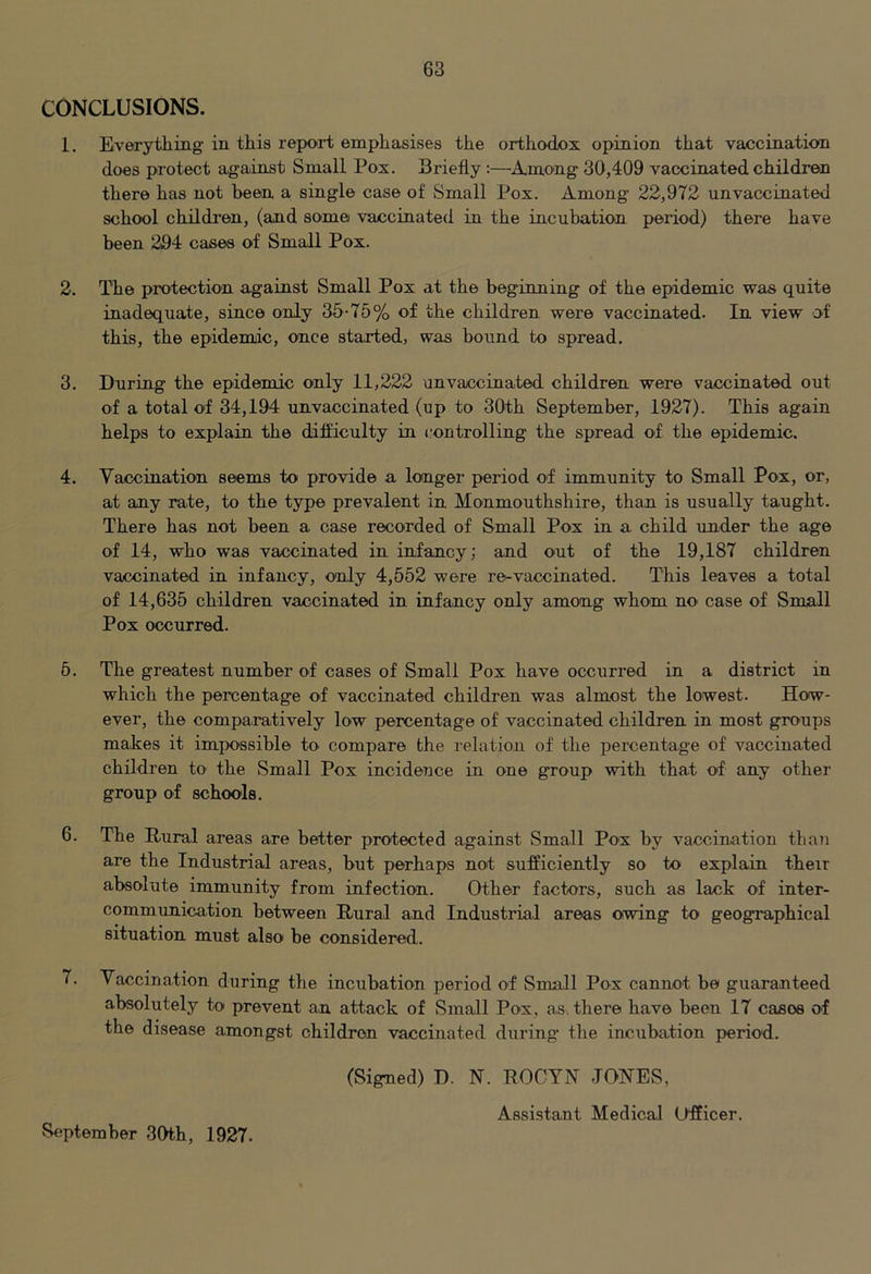 CONCLUSIONS. 1. Every tiling in this report emphasises the orthodox opinion that vaccination does protect against Small Pox. Briefly:—•Among 30,409 vaccinated children there has not been a single case of Small Pox. Among 22,972 unvaccinated school children, (and some vaccinated in the incubation period) there have been 294 cases of Small Pox. 2. The protection against Small Pox at the beginning of the epidemic was quite inadequate, since only 35-75% of the children were vaccinated. In view 'Of this, the epidemic, once started, was bound to spread. 3. During the epidemic only 11,222 unvaccinated children were vaccinated out of a total of 34,194 unvaccinated (up to 30th September, 1927). This again helps to explain the difficulty in controlling the spread of the epidemic. 4. Vaccination seems to provide a longer period of immunity to Small Pox, or, at any rate, to the type prevalent in Monmouthshire, than is usually taught. There has not been a case recorded of Small Pox in a child under the age of 14, who was vaccinated in infancy; and out of the 19,187 children vaccinated in infancy, only 4,552 were re-vaccinated. This leaves a total of 14,635 children vaccinated in infancy only among whom no> case of Small Pox occurred. 6. The greatest number of cases of Small Pox have occurred in a district in which the percentage of vaccinated children was almost the lowest. How- ever, the comparatively low percentage of vaccinated children in most groups makes it impossible to compare the relation of the percentage of vaccinated children to the Small Pox incideuce in one group with that of any other group of schools. 6. The Rural areas are better protected against Small Pox by vaccination tha?! are the Industrial areas, but perhaps not sufficiently so to explain their absolute immunity from infection. Other factors, such as lack of inter- communication between Rural and Industrial areas owing to geographical situation must also be considered. 7. Vaccination during the incubation period of Small Pox cannot be guaranteed absolutely to prevent an attack of Small Pox, as, there have been 17 cases of the disease amongst children vaccinated during the incubation period. (Signed) D. N. ROOYN JONES, Assistant Medical Officer. vSeptember 3(Hh, 1927.