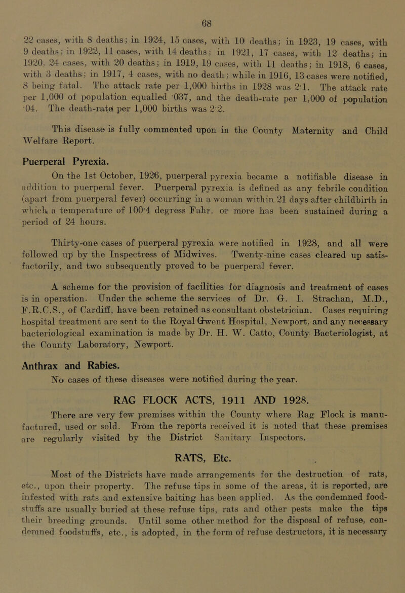 22 cases, with 8 deaths; in 1924, 15 cases, with 10 deaths; in 1923, 19 cases, with 9 deaths; in 1922, 11 cases, with 14 deaths; in 1921, 17 cases, with 12 deaths; in 1920, 24 cases, witli 20 deaths; in 1919, 19 cases, witli 11 deaths; in 1918, 6 cases, with 3 deaths; in 1917, 4 cases, with no deatii; while in 1916, 13cases were notified, 8 being fatal. The attack rate per 1,000 births in 1928 was 2T. The attack rate per 1,000 of iwpulation equalled 037, and the death-rate per 1,000 of population 04. The death-ratei per 1,000 biidihs was 2'2. This disease is fully commented upon in the County Maternity and Child Welfare Report. Puerperal Pyrexia. On the 1st October, 1926, puerperal pyrexia became a notifiable disease in addition to puerperal fever. Puerperal pyrexia, is defined as any febrile condition (apart from puerperal fever) occurring in a woman within 21 days after childbirth in which a, temperature of 100‘4 degress Fahr. or more has been sustained during a period of 24 hours. Thirty-one cases of puerperal pyrexia were notified in 1928, and all were followed up by the Inspectress of Midwives. Twenty-nine cases cleared up satis- factorily, and two subsequently proved to be puerperal fever. A scheme for the provision of facilities for diagnosis and treatment of cases is in operation. Under the scheme the services of Dr. G. I. Strachan, M.D., F.R.C.S., of Cardiff, have been retained as consultant obstetrician. Cases requiring hospital treatment ai’e sent to the Royal Ghwent Hospital, Newport, and any necessary bacteriological examination is made by Dr. H. W. Catto, County Bacteriologist, at the County Laboratory, Newport. Anthrax and Rabies. No cases of these diseases were notified during the year. RAG FLOCK ACTS, 1911 AND 1928. There are very few premises within the County where Rag Flock is manu- factured, used or sold. From the reports received it is noted that these premises are regularly visited by the District Sanitary Inspectors. RATS, Etc. Most of the Districts have made arrangements for the destruction of rats, etc., upon their property. The refuse tips in some of the areas, it is reported, are infested with rats and extensive baiting has been applied. As the condemned food- stuffs are usually buried at these refuse tips, rats and other pests make the tips tlieir breeding grounds. Until some other method for the disposal of refuse, con- demned foodstuffs, etc., is adopted, in the form of ref use destructors, it is necessary