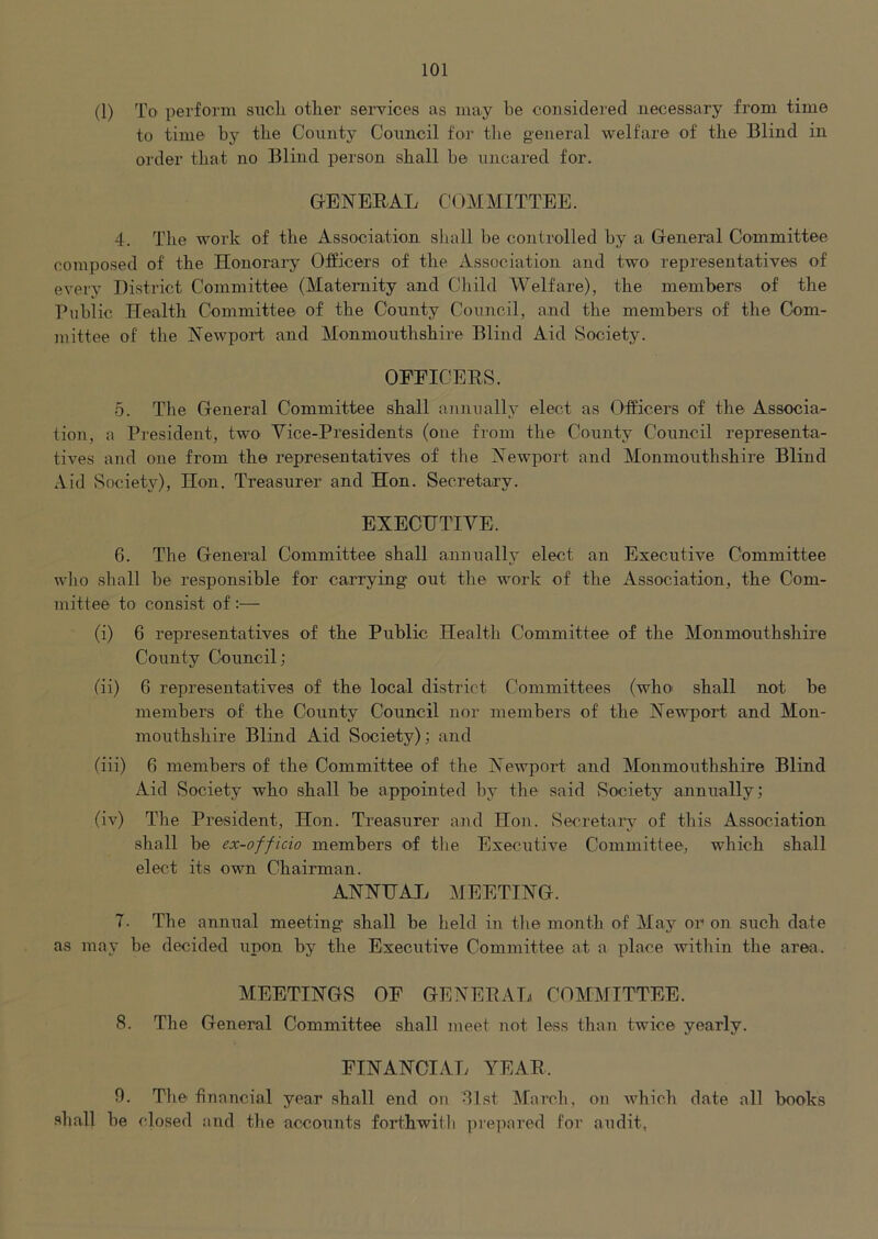(1) To perform sncli other services as may he considered necessary from time to time by the County Council for the general welfare of the Blind in order that no Blind person shall he uncared for. GENERAL Cl^MMITTEE. 4. Tlie work of the Association shall he controlled by a General Co'mmittee composed of the Honorary Officers of the Association and two representatives of every District Committee (Maternity and Child Welfare), the members of the Public Health Committee of the County Council, and the members of the Com- mittee of the Newport and Monmouthshire Blind Aid >Society. OFEICERS. 5. The General Committee shall annually elect as Officers of the Associa- tion, a President, two Vice-Presidents (one from the County Council representa- tives and one from the representatives of the Newport and Monmouthshire Blind Aid Society), Hon. Treasurer and Hon. Secretary. EXECUTIVE. 6. The General Committee shall annualh^ elect an Executive Committee who shall be responsible for carrying out the work of the Association, the Com- mittee to consist of :— (i) 6 representatives of the Public Health Committee of the Monmouthshire County Council; (ii) 6 representatives of the local district Committees (who shall not be members of the Coixnty Council nor members of the Newport and Mon- mouthshire Blind Aid Society); and (iii) 6 members of the Committee of the NewpoiT and Monmouthshire Blind Aid vSociety who shall be appointed by the said Society annually; (iv) The President, Hon. Treasurer and Hon. Secretary- of this Association shall be ex-officio members of the Executive Committee, which shall elect its own Chairman. ANNUAL MEETING. 7. The annual meeting shall be held in tlie month of May or on such date as may be decided upon by the Executive Committee at a place within the area. MEETINGS OF GENEPAL COMMITTEE. 8. The General Committee shall meet not less than twice yearly. FINANCIAI; YEAR. 9. Tlie financial year shall end on dlst March, on which date all books shall be closed and the accounts forthwitli pre])ared for audit,