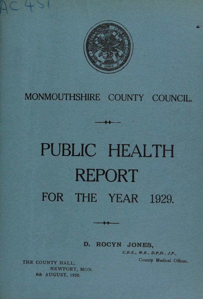 MONMOUTHSHIRE COUNTY COUNCIL. f4 PUBLIC HEALTH REPORT FOR THE YEAR 1929. C.B.E., M.B., J.P., THE COUNTY HALL, County Medical Officer. NEWPORT, MON. 6th AUGUST, 1930,