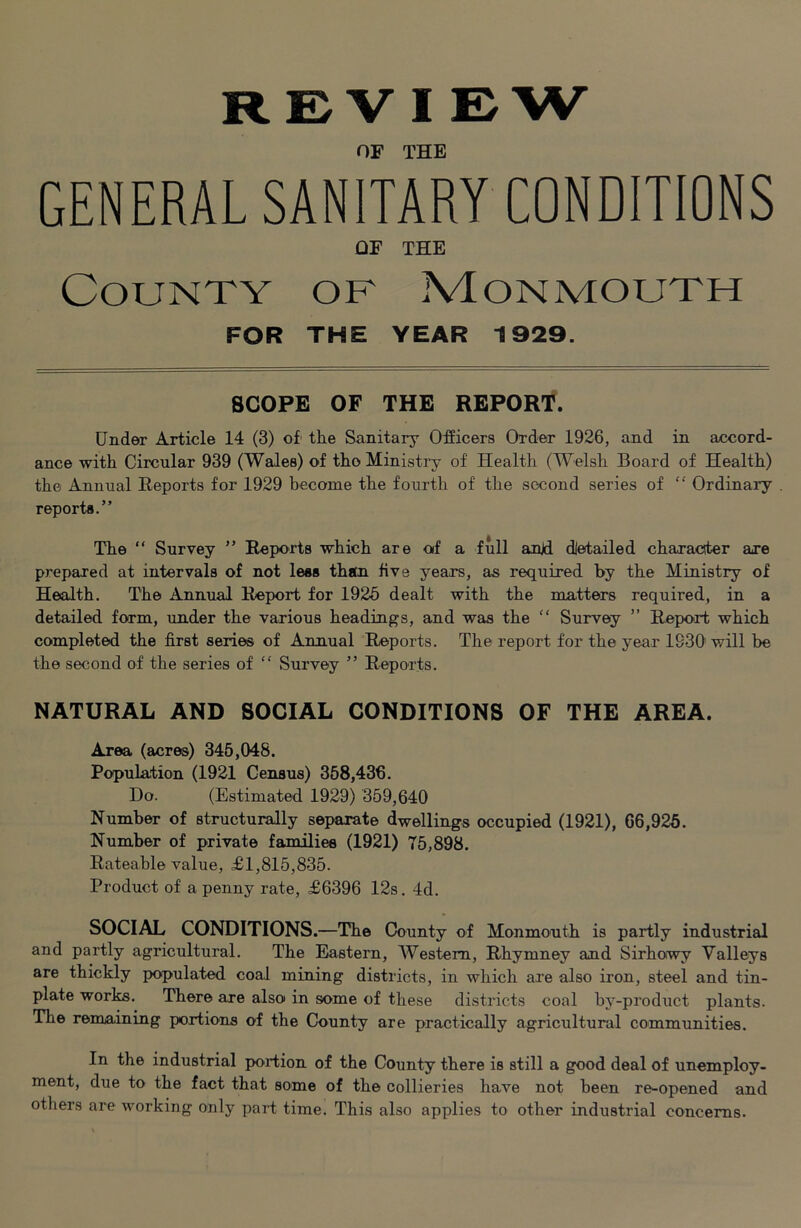 OF THE GENERAL SANITARY CONDITIONS OF THE County of Monmouth FOR THE YEAR 1929. SCOPE OF THE REPORT. Under Article 14 (3) of' the Sanitary Officers Order 1926, and in accord- ance with Circular 939 (Wales) of thoMinisti’y of Health (Welsh Board of Health) the Annual Reports for 1929 become the fourth of the second series of “ Ordinary reports.” The “ Survey ” Reports which are of a full anjd dietailed character are prepared at intervals of not less than five years, as required by the Ministry of Health. The Annual Report for 1925 dealt with the matters required, in a detailed form, under the various headings, and was the “ Survey ” Report which completed the first series of Annual Reports. The report for the year 1930 will be the second of the series of “ Survey ” Reports. NATURAL AND SOCIAL CONDITIONS OF THE AREA. Area (acres) 345,048. Population (1921 Census) 368,436. Do. (Estimated 1929) 359,640 Number of structurally separate dwellings occupied (1921), 66,926. Number of private families (1921) 75,898. Rateable value, £1,815,835. Product of a penny rate, £6396 12s. 4d. SOCIAL CONDITIONS.—The County of Monmouth is partly industrial and partly agricultural. The Eastern, Western, Rhymney and Sirhowy Valleys are thickly populated coal mining districts, in which are also iron, steel and tin- plate works. There are also in some of these districts coal by-product plants. The remaining portions of the County are practically agricultural communities. In the industrial portion of the County there is still a good deal of unemploy- ment, due to the fact that some of the collieries have not been re-opened and others are working only part time. This also applies to other industrial concerns.