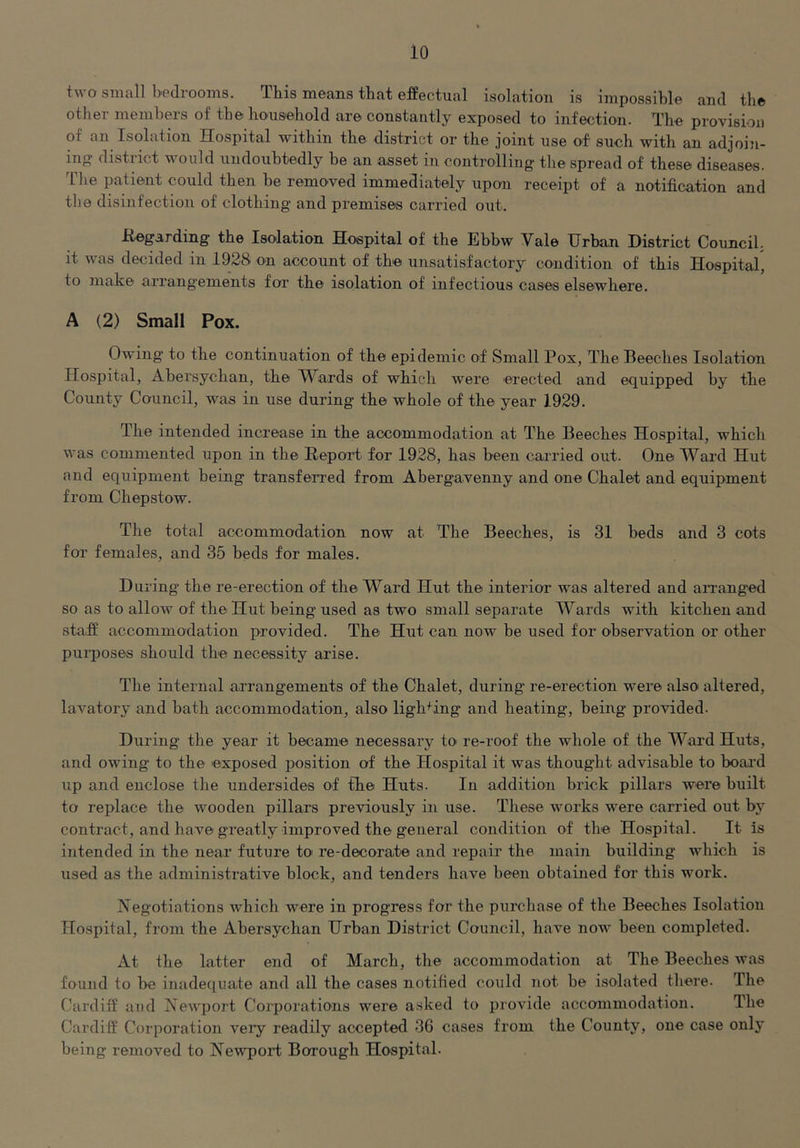 two small bedrooms. This means that effectual isolation is impossible and the other members of the household are constantly exposed to infection. The provision of an Isolation Hospital within the district or the joint use of such with an adjoin- ing? district would undoubtedly be an asset in controlling the spread of these diseases. TTie patient could then be removed immediately upon receipt of a notification and the disinfection of clothing and premises carried out. Hegarding the Isolation Hospital of the Ebbw Vale Urban District Council, it was decided in 1928 on account of the unsatisfactory condition of this Hospital, to make arrangements for the isolation of infectious cases elsewhere. A (2) Small Pox. Owing to the continuation of the epidemic of Small Pox, The Beeches Isolation Hospital, Abersychan, the Wards of which were erected and equipped by the County Council, was in use during the whole of the year 1929. The intended increase in the accommodation at The Beeches Hospital, which was commented upon in the Report for 1928, has been carried out. One Ward Hut and equipment being transferred from Abergavenny and one Chalet and equipment from Chepstow. The total accommodation now at The Beeches, is 31 beds and 3 cots for females, and 35 beds for males. During the re-erection of the Ward Hut the interior was altered and aiTanged so as to allow of the Hut being used as two small separate Wards with kitchen and staff accommodation provided. The Hut can now be used for observation or other puiqroses should the necessity arise. The internal arrangements of the Chalet, during re-erection were also altered, lavatory and bath accommodation, also lighting and heating, being provided- During the year it became necessary tO' re-roof the whole of the Ward Huts, and owing to the exposed position of the Hospital it was thought advisable to boai’d lip and enclose the undersides of the Huts- In addition brick pillars were built to replace the wooden pillars previously in use. These Avorks were carried out by contract, and have greatly improved the general condition of the Hospital. It is intended in the near future to re-decorate and repair the main building which is used as the administrative block, and tenders have been obtained for this work. Negotiations which were in progress for the purchase of the Beeches Isolation Hospital, from the Abersychan Urban District Council, have now been completed. At the latter end of March, the accommodation at The Beeches Avas found to be inadequate and all the cases notified could not be isolated there. The Cardiff and Newport Corporations were asked to provide accommodation. The Cardiff Corporation veiy readily accepted 36 cases from the County, one case only being removed to NeAvport Borough Hospital.