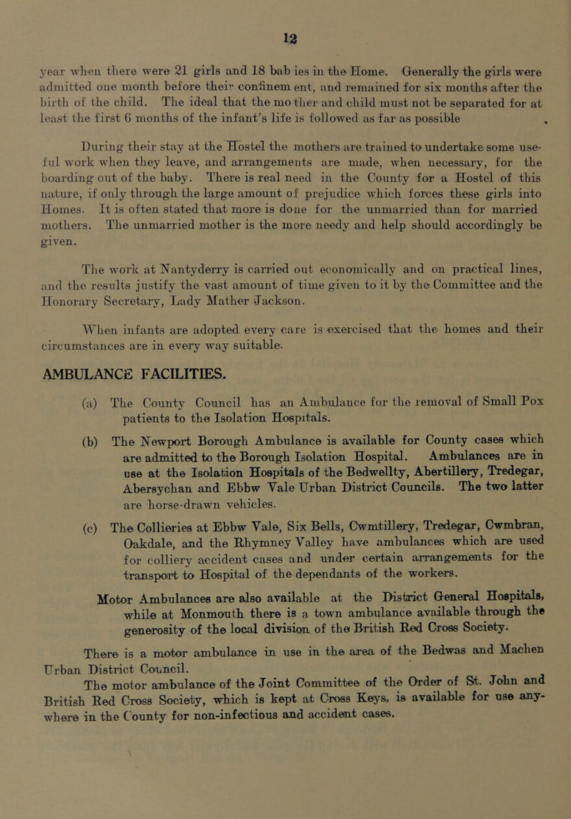 year wlien there were 21 girls and 18 bab ies in the Home. Generally the girls were admitted one month before their conSnem ent, and remained for six months after the birth of the child. The ideal that the mo ther and child must not be separated for at least the first 6 months of the infant’s life is followed as far as possible During their stay at the Hostel the mothers are trained to undertake some use- ful work when they leave, and ai'rangemeuts are made, when necessary, for the boarding out of the baby. There is real need in the County for a Hostel of this nature, if only through the large amount of prejudice which forces these girls into Homes. It is often stated that more is done for the unmarried than for married mothers. The unmarried mother is the more needy and help should accordingly be given. The work at Nantyderry is canned out economically and on practical lines, and the results justify the vast amount of time given to it by the Committee and the Honorary Secretai'y, Lady Mather Jackson. When infants are adopted every care is exercised that the homes and their circumstances are in every way suitable. AMBULANCE FACILITIES. (a) The County Council has an Ambulance for the removal of Small Pox patients to the Isolation Hospitals. (b) The Newport Borough Ambulance is available for County cases which are admitted to the Borough Isolation Hospital. Ambulances are in use at the Isolation Hospitals of the Bedwellty, Abertillery, Tredegar, Abersychan and Ebbw Yale Hrban District Councils. The two latter are horse-drawn vehicles. (c) The Collieries at Ebbw Yale, Six Bells, Cwmtillery, Tredegar, Cwmbran, Oakdale, and the Rhymney Yalley have ambulances which are used for colliery accident cases and under certain arrangements for the transport to Hospital of the dependants of the workers. Motor Ambulances are also available at the District General Ho8pital8> while at Monmouth there is a town ambulance available through the generosity of the local division of the British Red Cross Society. There is a motor ambulance in use in the area of the Bedwas and Machen Urban District Council. The motor ambulance of the Joint Committee of the Order of St. John and British Red Cross Society, which is kept at Cross Keys, is available for use any- where in the County for non-infectious and accident cases.