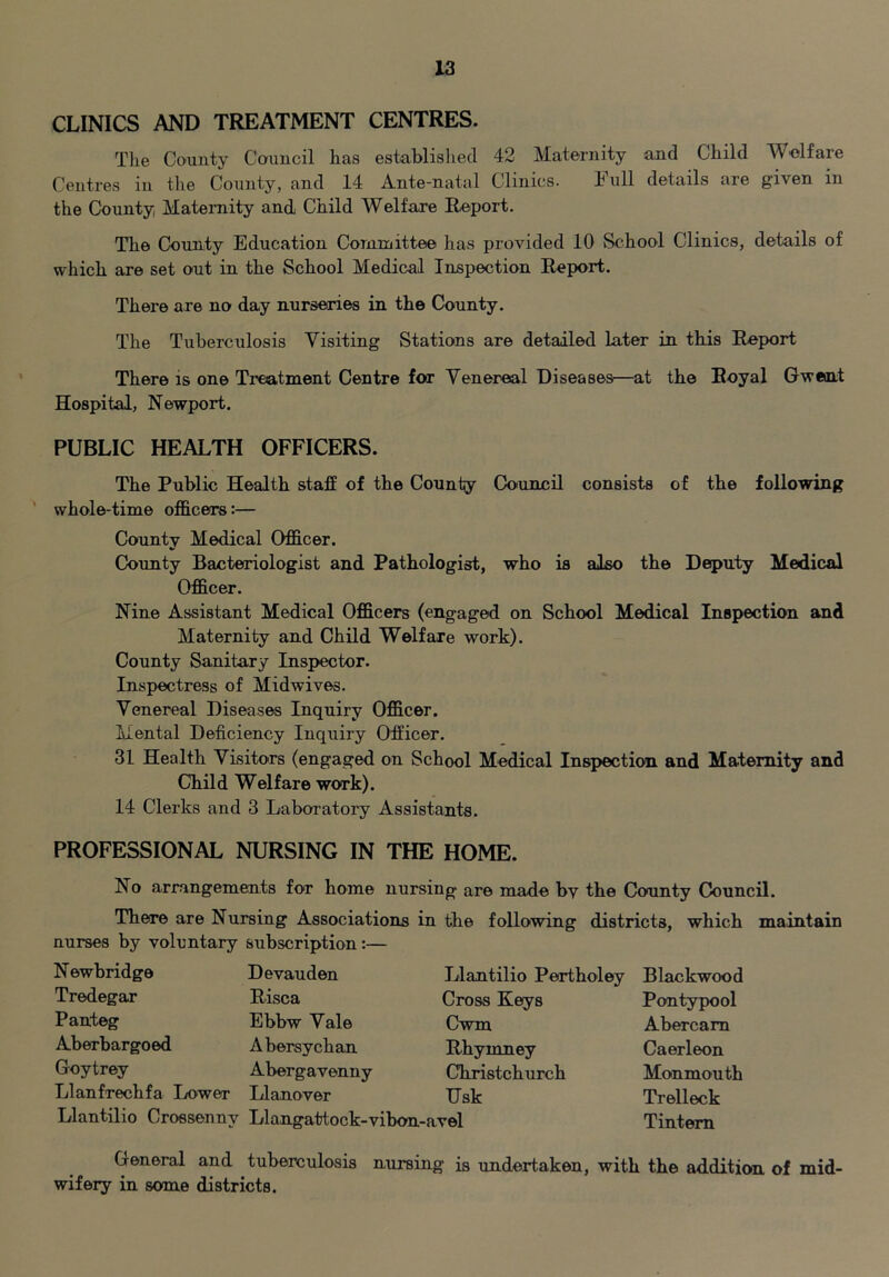 CLINICS AND TREATMENT CENTRES. The County Council has established 42 Maternity and Child Welfare Centres in tlie County, and 14 Ante-natal Clinics. Full details are given in the County Maternity and Child Welfare Report. The County Education Corniuittee has provided 10 School Clinics, details of which are set out in the School Medical Inspection Report. There are no day nurseries in the County. The Tuberculosis Visiting Stations are detailed later in this Report There is one Treatment Centre for Venereal Diseases—at the Royal Gwent Hospital, Newport. PUBLIC HEALTH OFFICERS. The Public Health staff of the County Council consists of the following whole-time officers:— County Medical Officer. County Bacteriologist and Pathologist, who is also the Deputy Medical Officer. Nine Assistant Medical Officers (engaged on School Medical Inspection and Maternity and Child Welfare work). County Sanitary Inspector. Inspectress of Midwives. Venereal Diseases Inquiry Officer. Mental Deficiency Inquiry Officer. 31 Health Visitors (engaged on School Medical Inspection and Maternity and Child Welfare work). 14 Clerks and 3 Laboratory Assistants. PROFESSIONAL NURSING IN THE HOME. No arrangements for home nursing are made bv the County Council. There are Nursing Associations in the following districts, which maintain nurses by voluntary subscription:— Llantilio Pertholey Cross Keys Cwm Rhymney Christchurch Usk Newbridge Tredegar Pauteg Aberbargoed Goytrey Llanfrechfa Lower Devauden Risca Ebbw Vale Abersychan Abergavenny Hanover Llantilio Croesenny Llangattock-vibon-avel Blackwood Pontypool Abercam Caerleon Monmouth Trelleck Tintem General and tuberculosis nursing is undertaken, with the addition of mid- wifery in some districts.
