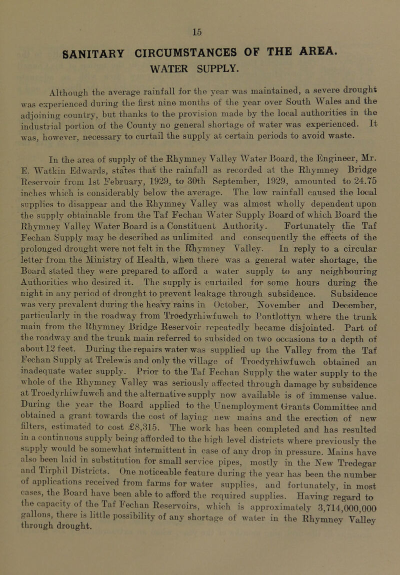 16 SANITARY CIRCUMSTANCES OF THE AREA. WATER SUPPLY. Although the average rainfall for the year was maintained, a severe drought was experienced during the first nine months of the year over South Wales and the adjoining country, but thanks to the provision made by the local authorities in the industrial poidion of the County no general shortage of water was experienced. It was, however, necessary to curtail the supply at certain periods to avoid waste. In the area of supply of the Rhymney Valley Water Board, the Engineer, Mr. E. Watkin Edwards, states that' the rainfall as recorded at the Rhymney Bridge Reservoir from 1st February, 1929, to 30th September, 1929, amounted to 24.75 inches which is considerably below the average. The low rainfall caused the local supplies to disappear and the Rhymney Valley was almost wholly dependent upon the supply obtainable from the Taf Fechan Water Supply Board of which Board the Rhymney Valley Water Board is a Constituent Authority. Fortunately the Taf Fechan Supply may be described as unlimited and consequently the effects of the prolonged drought were not felt in the Rhymney Valley. In reply to a circular letter from the Ministry of Health, when there was a general water shortage, the Board stated they were prepared to afford a water supply to any neighbouring Authorities who desired it. The supply is curtailed for some hours during the night in any period of drought to prevent leakage through subsidence. Subsidence was very prevalent during the heaVy rains in October, November and December, particularly in the roadway from Troedyrhiwfuwch to Pontlottyn where the trunk main from the Rhymney Bridge Reservoir repeatedly became disjointed. Part of the roadway and the trunk main referred to subsided on two occasions to a depth of about 12 feet. During the repairs water was supplied up the Valley from the Taf Fechan Supply at Trelewis and only the village of Troedyrhiwfuwch obtained an inadequate water supply. Prior to the Taf Fechan Supply the water supply to the whole of the Rhymney Valley was seriously affected through damage by subsidence at Troedyrhiwfuwch and the alternative supply now available is of immense value. During the year the Board applied to the Unemployment (irants Committee and obtained a grant towards the cost of laying' new mains and the erection of new filters, estimated to cost £8,315. The work has been completed and has resulted in a continuous supply being afforded to the high level districts where previously the supply would be somewhat intermittent in case of any drop in pressure. Mains have also been laid in substitution for small service pipes, mostly in the Hew Tredegar and Tirphil Districts. One noticeable feature during the year has been the number of applications received from farms for water supplies, and fortunately, in most cases, the Board have been able to afford the required supplies. Having regard to the capacity of the Taf Fechan Reservoirs, which is approximately 3,714,000,000 gallons, there is little possibility of any shortage of water in the Rhvmnoy Valiev through drought.  ^