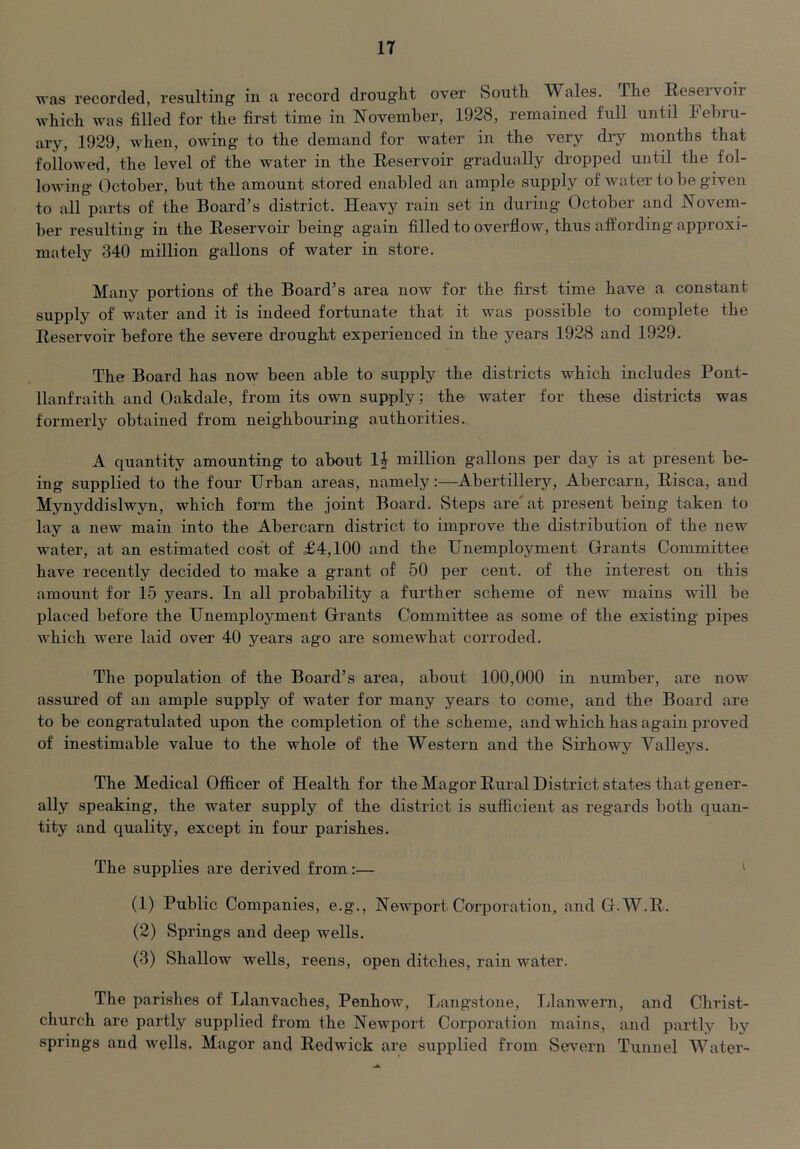 was recorded, resulting in a record drought over South Wales. The Reservoir which was filled for the first time in November, 1928, remained full until Febru- ary, 1929, when, owing to the demand for water in the very diy months that folloAved, the level of the water in the Reservoir gradually dropped until the fol- lowing October, but the amount stored enabled an ample supply of water to be given to all parts of the Board’s district. Heavy rain set in during October and Novem- ber resulting in the Reservoir being again filled to overflow, thus affording approxi- mately 340 million gallons of water in store. Many portions of the Board’s area now for the first time have a constant supply of water and it is indeed fortunate that it was possible to complete the Reservoir before the severe drought experienced in the years 1928 and 1929. The Board has now been able to supply the districts which includes Pont- llanfraith and Oakdale, from its own supply; the water for these districts was formerly obtained from neighbouring authorities. A quantity amounting to about 1| million gallons per day is at present be- ing supplied to the four Urban areas, namely:—Abertillery, Abercarn, Risca, and Mynyddislwyn, which form the joint Board. Steps are'at present being taken to lay a new main into the Abercarn district to improve the distribution of the new water, at an estimated cos't of £4,100 and the Unemployment Grants Committee have recently decided to make a grant of 50 per cent, of the interest on this amount for 15 years. In all probability a further scheme of new mains will be placed before the Unemployment Grants Committee as some of the existing pipes which were laid over 40 years ago are somewhat corroded. The population of the Board’s area, about 100,000 in number, are now assured of an ample supply of water for many years to come, and the Board are to be congratulated upon the completion of the scheme, and which has again proved of inestimable value to the whole of the Western and the Sirhowy Valleys. The Medical Officer of Health for the Magor Rural District states that gener- ally speaking, the water supply of the district is sufficient as regards both quan- tity and quality, except in four parishes. The supplies are derived from:— ' (1) Public Companies, e.g., Newport Corporation, and G.W.R. (2) Springs and deep wells. (3) Shallow wells, reens, open ditches, rain water. The parishes of Llanvaches, Penhow, Langstone, Tdanwern, and Christ- church are partly supplied from the Newport Corporation mains, and partly by springs and wells. Magor and Redwick are supplied from Severn Tunnel Water-