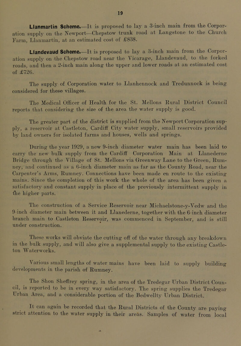 Llanmartin Scheme.—It is proposed to lay a 3-incK main from the Corpor- ation supplj'^ on the Newport—Chepstow trunk road at Langstone to the Chui’ch Farm, Llanmartin, at an estimated cost of £838. Llandevaud Scheme.—It is proposed to lay a 3-inch main from the Corpor- ation supply on the Chepstow road near the Vicarage, Llandevaiid, to the forked roads, and then a 2-inch main along the upper and lower roads at an estimated cost of £726. The supply of Corporation water to Llanhennock and Tredunnock is being considered for these villages. The Medical Officer of Health for the St. Mellons Rural District Council reports that considering the size of the area the water supply is good. The greater part of the district is supplied from the Newport Corporation sup- plj^, a reservoir at Castleton, Cardiff City water supply, small reservoirs provided by land owners for isolated farms and houses, wells and springs. During the year 1929, a new 9-inch diameter water main has been laid tO' carry the new bulk supply from the Cardiff Corporation Main at Llanederne Bridge through the Village of St. Mellons via Greenway Lane to the Green, Hum- ney, and continued as a 6-inch diameter main as far as the County Road, near the Carpenter’s Arms, Rumney. Connections have been made en route to the existing mains. Since the completion of this work the whole of the area has been given a satisfactory and constant supply in place of the previously intermittent supply in the higher parts. The construction of a Service Reservoir near Michaelstone-y-Vedw and the 9-inch diameter main between it and Llanederne, together with the 6-inch diameter branch main to Castleton Reservoir, was commenced in September, and is still under construction. These works will obviate the cutting off of the water through any breakdown in the bulk supply, and will also give a supplemental supply to the existing Castle- ton Waterworks. \ arious small leng'ths of water mains have been laid to supply building developments in the parish of Rumney. The Shon Sheffrey spring, in the area of the Tredegar Urban District Coun- cil, is reported tp be in every way satisfactory. The spring supplies the Tredegar Urban Area, and a considerable poi’tion of the Bedwellty Urban District. It can again be recorded that the Rural Districts of the County are paying strict attention to the water supply in their areas. Samples of water from local