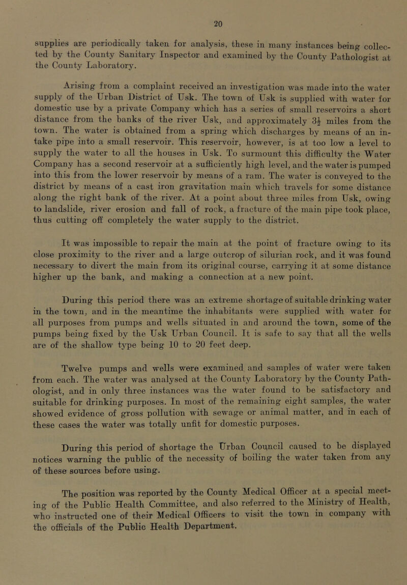 supplies are periodically taken for analysis, these in many instances being collec- ted by the County Sanitary Inspector and examined by the County Pathologist at the County Laboratory. Arising from a complaint received an investigation was made into the water supply of the XJrban District of TJsk. The town of Usk is supplied with water for domestic use by a private Company which has a series of small reservoirs a short distance from the banks of the river Usk, and approximately 3^ miles from the town. The water is obtained from a spring’ which discharges by means of an in- take pipe into a small reservoir. This reservoir, however, is at too low a level to supply the water to all the houses in Usk. To surmount this difficulty the Water Company has a second reservoir at a sufficiently high level, and the water is pumped into this from the lower reservoir by means of a ram. The water is conveyed to the district by means of a cast iron gravitation main which travels for some distance along the right bank of the river. At a point about three miles from Usk, owing to landslide, river erosion and fall of rock, a fracture of the main pipe took place, thus cutting off completely the water supply to the district. It was impossible to repair the main at the point of fracture owing to its close proximity to the river and a large outcrop of silurian rock, and it was found necessary to divert the main from its original course, carrying it at some distance higher up the bank, and making a connection at a new point. During this period there was an extreme shortage of suitable drinking water in the town, and in the meantime the inhabitants were supplied with water for all purposes from pumps and wells situated in and around the town, some of the pumps being fixed by the Usk Urban Council. It is safe to say that all the wells are of the shallow type being 10 to 20 feet deep. Twelve pumps and wells were examined and samples of water were taken from each. The water was analysed at the County Laboratory by the County Path- ologist, and in only three instances was the water found to be satisfactory and suitable for drinking purposes. In most of the remaining eight samples, the water showed evidence of gross pollution with sewage or animal matter, and in each of these cases the water was totally unfit for domestic purposes. During this period of shortage the Urban Council caused to be displayed notices warning the public of the necessity of boiling the water taken from any of these sources before using. The position was reported by the County Medical Officer at a special meet- ing of the Public Health Committee, and also referred to the Ministry of Health, who instructed one of their Medical Officers to visit the town in company with the officials of the Public Health Department.