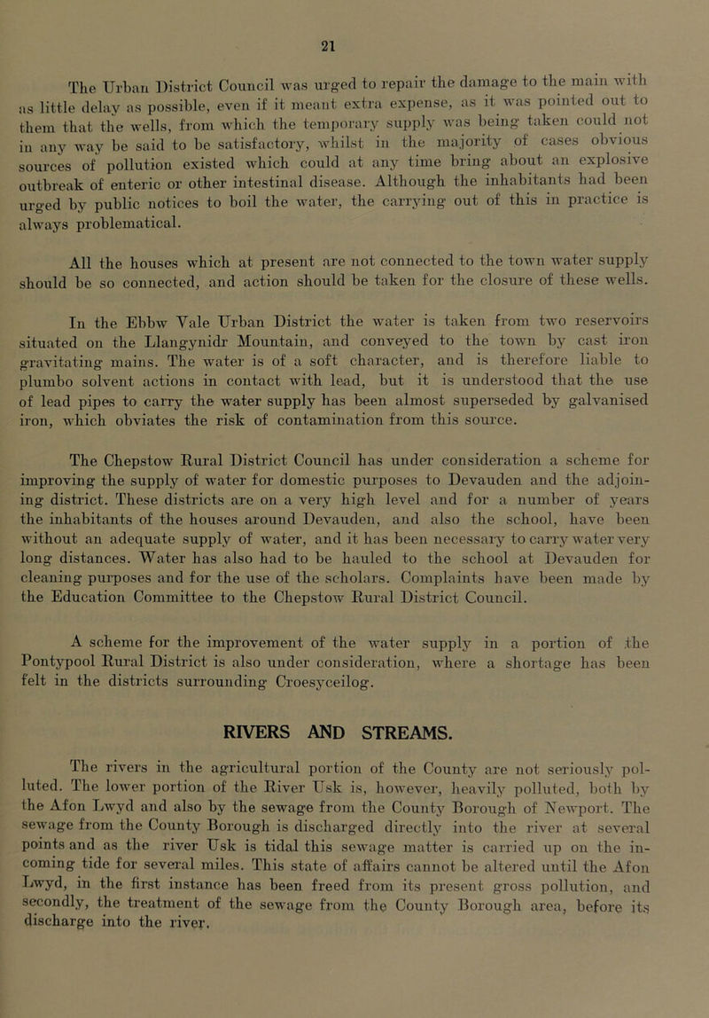 The Urban District Council was urged to repair the damage to the main with as little delay as possible, even if it meant extra expense, as it was pointed out to them that the wells, from which the temporary supply was being taken could not in any way be said to be satisfactory, whilst in the majority of cases obvious sources of pollution existed which could at any time bring about an explosive outbreak of enteric or other intestinal disease. Although the inhabitants had been urged by public notices to boil the water, the carrying out of this in practice is always problematical. All the houses 'which at present are not connected to the town water supply should be so connected, and action should be taken for the closure of these wells. In the Ebbw Yale Urban District the water is taken from two reservoirs situated on the Llangynidr Mountain, and conveyed to the town by cast iron gravitating mains. The water is of a soft character, and is therefore liable to plumbo solvent actions in contact with lead, but it is understood that the use of lead pipes to caiTy the water supply has been almost superseded by galvanised iron, which obviates the risk of contamination from this source. The Chepstow Rural District Council has under consideration a scheme for improving the supply of water for domestic purposes to Devauden and the adjoin- ing district. These districts are on a very high level and for a number of years the inhabitants of the houses around Devauden, and also the school, have been without an adequate supply of water, and it has been necessary to carry water very long distances. Water has also had to be hauled to the school at Devauden for cleaning purposes and for the use of the scholars. Complaints have been made by the Education Committee to the Chepstow Rural District Council. A scheme for the improvement of the water supplj'^ in a portion of the Pontypool Rural District is also under consideration, where a shortage has been felt in the districts surrounding Croesyceilog. RIVERS AND STREAMS. The rivers in the agricultural portion of the County are not seriously pol- luted. The loAver portion of the River Usk is, however, heavily polluted, both by the Afon Lwyd and also by the sewage from the Countj'^ Borough of Newport. The sewage from the County Borough is discharged directly into the river at several points and as the river Usk is tidal this sewag'e matter is carried iip on the in- coming tide for several miles. This state of affairs cannot be altered until the Afon Lwyd, in the first instance has been freed from its present gross pollution, and secondly, the treatment of the sewage from the County Borough area, before its discharge into the river.