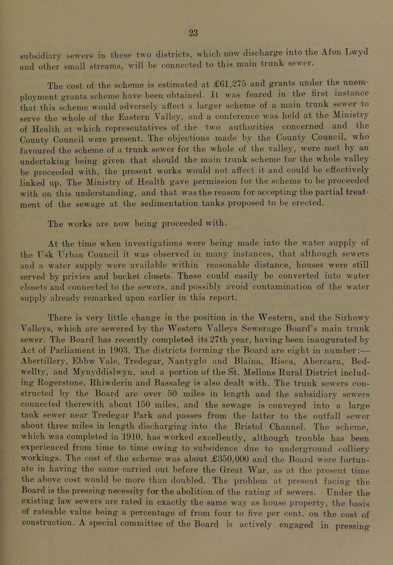 subsidinry sewers in these two districts, wliicl] now discharge into the Afon Lwyd and other small streams, will he connected to this main tiunk sewei. The cost of the scheme is estimated at £61,275 and grants under the unem- ployment grants scheme have been obtained. It was feared in the first instance that this scheme would adversely affect a larger scheme of a main trunk sewer to serve the whole of the Eastern Valley, and a conference was held at the Ministry of Health at which representatives of the two authorities concerned and the County Council were present. The objections made by the County Council, who favoured the scheme of a trunk sewer for the whole of the valley, were met by an undertaking being given that should the main trunk scheme fpr the whole valley be proceeded with, the present works would not affect it and could be effectively linked up. The Ministry of Health gave permission for the scheme to be proceeded with on this understanding, and that was the reason for accepting the partial treat- ment of the sewage at the sedimentation tanks proposed to be erected. The works are now being proceeded with. At the time when investigations were being made into the water supply of the Hsk Urban Council it w'as observed in many instances, that although sewers and a water supply were available within reasonable distance, houses were still served by privies and bucket closetsC These could easily be converted into water closets and connected to the sewers, and possibly avoid contamination of the water supply already remarked upon earlier in this report. There is very little change in the position in the Western, and the Sirhowy Valleys, which are sewered by the Western Valleys Sewerage Board’s main trunk sewer. The Board has recently completed its 27th year, having been inaugurated by Act of Parliament in 1903. The districts forming the Board are eight in number:— Abertillery, Ebbw Vale, Tredegar, Nantyglo and Blaina, Hisca, Abercaxm, Bed- wellty, and Mynyddislwyn, and a portion of the St. Mellons Rural District includ- ing Rogerstone, Rhiwderin and Bassaleg is also dealt with. The trunk sewers con- structed by the Board are over 50 miles in length and the subsidiary sewers connected therewith about 150 miles, and the sewag'e is conveyed into a large tank sewer near Tredegar Park and passes from the latter to the outfall sewer about three miles in length discharging into the Bristol Channel. The scheme, which was completed in 1910, has worked excellently, although trouble has been experienced from time to time owing to subsidence due to underground colliery workings. The cost of the scheme was about £350,000 and the Board were fortun- ate in having the same carried out before the Great War, as at the present time the above cost would be more than doubled. The problem at present facing the Board is the pressing necessity for the abolition of the rating of sewers. Under the existing law sewers are rated in exactly the same way as house property, the basis of rateable value being a percentage of from four to five per cent, on the cost of construction. A special committee of the Board is actively engaged in pressing