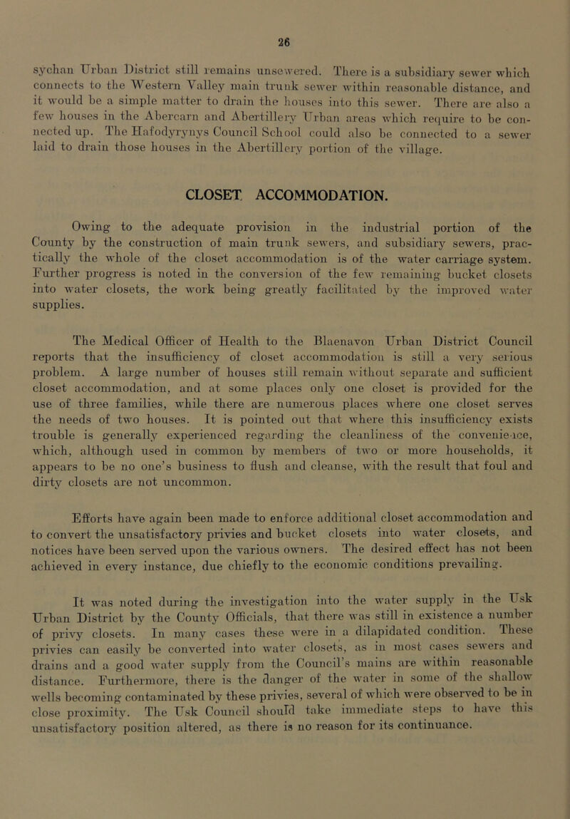 sychfiii XJrbau ])istrict still reiiiaiiis uiisewe'r0d. Tliere is a subsidiary sewer which connects to the Western Valley main trunk sewer within reasonable distance, and it would be a simple matter to drain the liouses into this sewer. There are also a lew houses in the Abercarn and Abertillery Urban areas which I’ecjuire to be con- nected up. The Hafodyrynys Council School could also be connected to a sewer laid to drain those houses in the Abertillery portion of the village. CLOSET ACCOMMODATION. Owing to the adequate provision in the industrial portion of the County by the construction of main trunk sewers, and subsidiary sewers, prac- tically the whole of the closet accommodation is of the water carriage system. Further progress is noted in the conversion of the few remaining bucket closets into water closets, the work being greatly facilitated by the improved water supplies. The Medical Officer of Health to the Blaenavon Urban District Council reports that the insufficiency of closet accommodation is still a very serious problem. A large number of houses still remain Avithout separate and sufficient closet accommodation, and at some places only one closet is provided for the use of three families, while there are numerous places where one closet serves the needs of two houses. It is pointed out that where this insufficiency exists trouble is generally experienced regarding the cleanliness of the convenience, Avhich, although used in common by members of two or more households, it appears to be no one’s business to fiush and cleanse, with the result that foul and dirty closets are not uncommon. Efforts have again been made to enforce additional closet accommodation and to convert the unsatisfactory privies and bucket closets into water closeis, and notices have been served upon the various owmers. The desired effect has not been achieved in every instance, due chiefly to the economic conditions prevailing. It was noted during the investigation into the water supply in the Usk Urban District by the County Officials, that there was still in existence a number of privy closets. In many cases these were in a dilapidated condition. These privies can easily be converted into water closets, as in most cases sewers and drains and a good Avater supply from the Council’s mains are within reasonable distance. Furthermore, there is the danger of the water in some of the shalloAA AA’ells becoming contaminated by these privies, several of which Avere obseiwed to be in close proximity. The Usk Council should take immediate steps to haA’e thi^ unsatisfactory position altered, as there is no reason for its continuance.