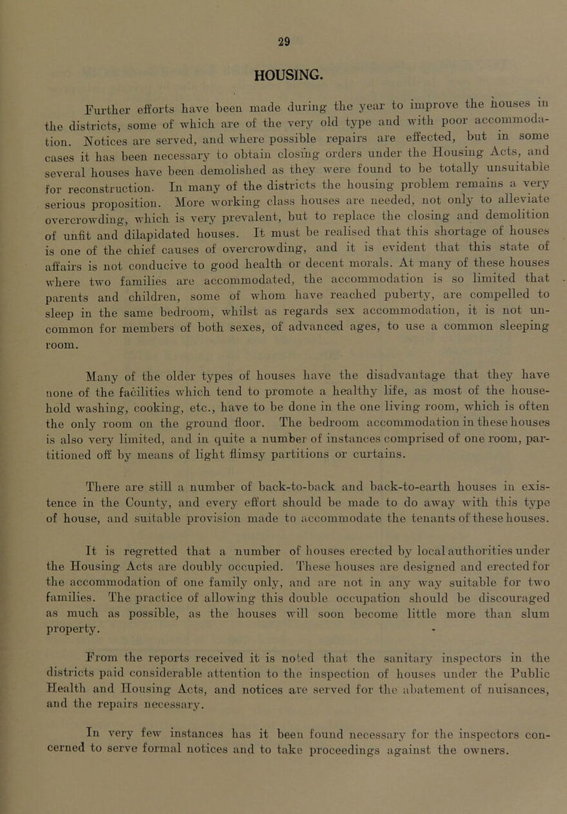 HOUSING. Further efforts have been made during the year to improve the houses iii the districts, some of which are of the very old type aud with poor accommoda- tion. Notices are served, and where possible repairs are effected, but in some cases it has been necessary to obtain closing orders under the Housing Acts, and several houses have been demolished as they were found to be totally unsuitable for reconstruction. In many of the districts the housing problem remains a very serious proposition. More working class houses are needed, not only to alleviate overcrowding, which is very prevalent, but to replace the closing and demolition of unfit and dilapidated houses. It must be realised that this shortage of houses is one of the chief causes of overcrowding, and it is evident that this state of affairs is not conducive to good health or decent morals. At many of these houses where two families are accommodated, the accommodation is so limited that parents and children, some of whom have reached puberty, aie compelled to sleep in the same bedroom, whilst as regards sex accommodation, it is not un- common for members of both sexes, of advanced ages, to use a common sleeping- room. Many of the older types of houses have the disadvantage that they have none of the facilities v/hich tend to promote a healthy life, as most of the house- hold washing, cooking, etc., have to be done in the one living room, which is often the only room on the ground floor. The bedroom accommodation in these houses is also very limited, and in quite a number of instances comprised of one room, par- titioned off by means of light flimsy partitions or curtains. There are still a number of back-to-back and back-to-earth houses in exis- tence in the County, and every effort should be made to do away with this type of house, and suitable provision made to accommodate the tenants of these houses. It is regretted that a number of houses erected by local authorities under the Housing Acts are doubly occupied. These houses are designed and erected for the accommodation of one family only, and are not in any way suitable for two families. The practice of allowing this double occupation should be discouraged as much as possible, as the houses will soon become little more than slum property. From the reports received it is noted that the sanitary inspectors in the districts paid considerable attention to the inspection of houses under the Public Health and Housing Acts, and notices are served for tlie abatement of nuisances, and the repairs neeessary. In very few instanees has it been foiind necessary for the inspectors con- cerned to serve formal notices and to take proeeedings against the owners.