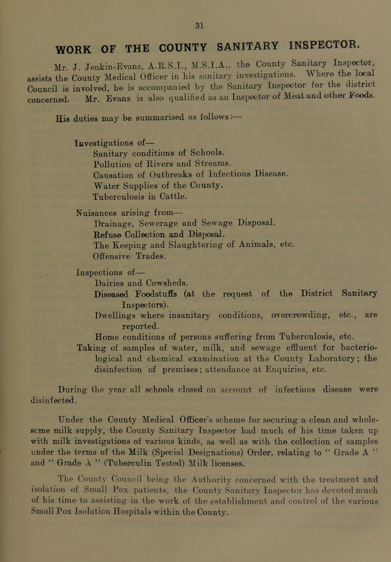 WORK OF THE COUNTY SANITARY INSPECTOR. Mr J. Jenkin-Evans, A.R.S.I., M.S.I.A., the Coointy Sanitary Inspector assists the County Medical Officer in his sanitaiy investigations. Where the local Council is involved, he is accompanied by the Sanitary Inspector for the district concerned. Mr. Evans is also qualified as an Inspector of Meat and other Foods. His duties may be summarised as follows:— Investigations of— Sanitary conditions of Schools. Pollution of Rivers and Streams. Causation of Outbreaks of Infectious Disease. Water Supplies of the County. Tuberculosis in Cattle. Nuisances arising from— Drainage, Sewerage and Sewage Disposal. Refuse Collection and Disposal. The Keeping and Slaughtering of Animals, etc. Offensive Trades. Inspections of— Dairies and Cowsheds. Diseased Foodstuffs (at the request of the District vSanitary Inspectors). Dwellings where insanitary conditions, overcrowding, etc., are reported. Home conditions of persons suffering from Tuberculosis, etc. Taking of samples of water, milk, and sewage effluent for bacterio- logical and chemical examination at the County Laboratory; the disinfection of premises; attendance at Enquiries, etc. During the year all schools closed on account of infectious disease were disinfected. Under the County Medical Officer’s scheme for securing a clean and whole- seme milk supply, the County Sanitary Inspector had much of his time taken up with milk investigations of various kinds, as well as with the collection of samples under the terms of the Milk (Special Designations) Order, relating to “ Grade A ” and “ Grade A ” (Tuberculin Tested) Milk licenses. The County Council being the Authority concerned with the treatment and isolation of Small Pox patients, the County Sanitary Inspector has devoted much of his time to assisting in the work of the establishment and control of the various Small Pox Isolation Hospitals within the County.