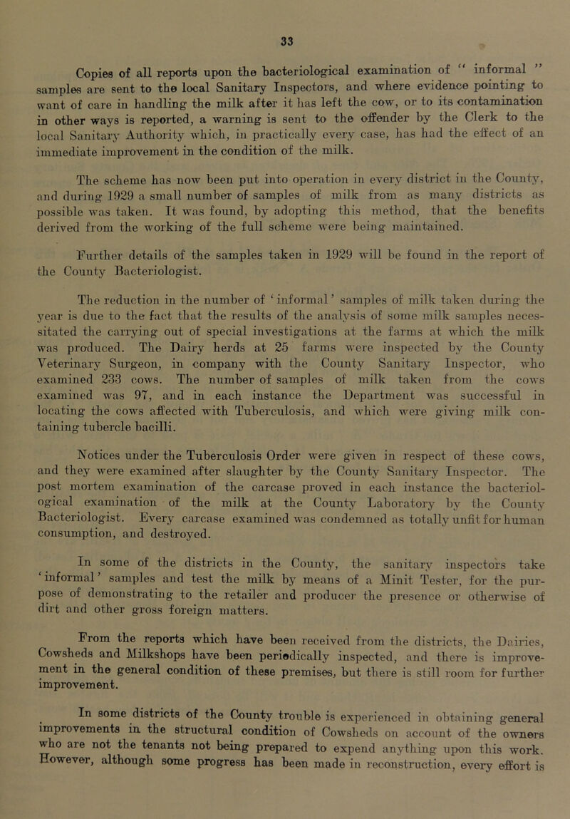 Copies of all reports upon, the bacteriological examination of “ informal samples are sent to the local Sanitary Inspectors, and where evidence pointing to want of care in handling the milk after it has left the cow, or to its contamination in other ways is reported, a warning is sent to the offender by the Clerk to the local Sanitary Authority which, in practically every case, has had the effect of an immediate improvement in the condition of the milk. The scheme has now been put into operation in every district in the County, and during 1929 a small number of samples of milk from as many districts as possible Avas taken. It was found, by adopting this method, that the benefits derived from the working of the full scheme were being maintained. Further details of the samples taken in 1929 Avill be found in the report of the County Bacteriologist. The reduction in the number of ‘ informal ’ samples of milk taken during the year is due to the fact that the results of the analysis of some milk samples neces- sitated the carrying out of special investigations at the farms at which the milk was produced. The Dairy herds at 25 farms were inspected by the County Veterinary Surgeon, in company with the County Sanitary Inspector, who examined 233 cows. The number of samples of milk taken from the cows examined was 97, and in each instance the Department was successful in locating the cows affected with Tuberculosis, and AA^hich were giving milk con- taining tubercle bacilli. Notices under the Tuberculosis Order Avere given in respect of these cows, and they Avere examined after slaughter by the County Sanitary Inspector. The post mortem examination of the carcase proved in each instance the bacteriol- ogical examination of the milk at the County Laboratory by the County Bacteriologist. EA^^ery carcase examined Avas condemned as totally unfit for human consumption, and destroyed. In some of the districts in the County, the sanitary inspectors take informal ’ samples and test the milk by means of a Minit Tester, for the pur- pose of demonstrating to the retailer and produce]' the presence or otherwise of dirt and other gross foreign matters. From the reports which have been received from the districts, the Dairies, Cowsheds and Milkshops have been periodically inspected, and there is improve- ment in the general condition of these premises, but there is still room for further improvement. In some districts of the County trouble is experienced in obtaining general improvements in the structural condition of Cowsheds on account of the owners who are not the tenants not being prepared to expend anything upon this work. However, although some progress has been made in reconstruction, every effort is