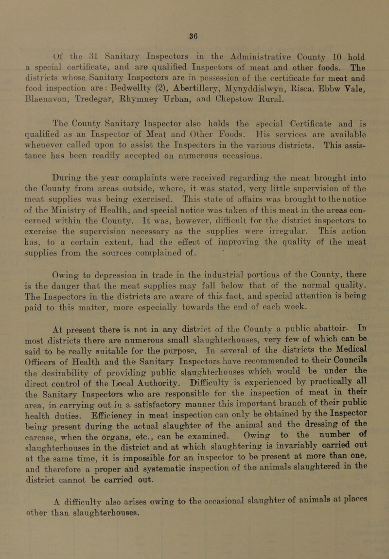 Df the Sanitary Inspectors in the Administrative County 10 hold a special certificate, and are qualified Inspectors of meat and other foods. The districts whose Sanitary Inspectors are in possession of the certificate for meat and food inspection are: Bedwellty (2), Abertillery, Mynyddislwyn, Risca, Ebbw Vale, Blaenavon, Tredegar, Rhymney Urban, and Chepstow Rural. The County Sanitary Inspector also holds the special Certificate and is qualified as an Inspector of Meat and Other Foods. His services are available whenever called upon to assist the Inspectors in the various districts. This assis- tance has been readily accepted on numerous occasions. During- the year complaints were received regarding- the meat brought into the County from areas outside, where, it was stated, very little supervision of the meat supplies was being exercised. This state of affairs was brought to the notice of the Ministry of Health, and special notice was taken of this meat in the areas con- cerned within the County. It was, however, difficult for the district inspectors to exercise the supervision necessary as the supplies were irregular. This action has, to a certain extent, had the effect of improving the quality of the meat supplies from the sources complained of. ' . Owing to depression in trade in the industrial portions of the County, there is the danger that the meat supplies may fall below that of the normal quality. The Inspectors in the districts are aware of this fact, and special attention is being paid to this matter, more especially towards the end of each week. At present there is not in any district of the County a public abattoir. In most districts there are numerous small slaughterhouses, very few of which can be said to be really suitable for the purpose. In several of the districts the Medical Officers of Health and the Sanitary Inspectors have recommended to their Councils the desirability of providing public slaughterhouses which would be under the direct control of the Ijocal Authority. Difficulty is experienced by practically all the Sanitary Inspectors who' are responsible for the inspection of meat in their area, in carrying out in a satisfactory manner this important branch of their public health duties. Efficiency in meat inspection can only be obtained by the Inspector being present during tbe actual slaughter of the animal and the dressing of the carcase, when the organs, etc., can be examined. Owing to the number of slaughterhouses in the district and at which slaughtering is invariably carried out at the same time, it is impossible for an inspector to be present at more than one, and therefore a proper and systematic inspection of the animals slaughtered in the district cannot be carried out. A difficulty also arises owing to the occasional .slaughter of animals at places other than slaughterhouses.