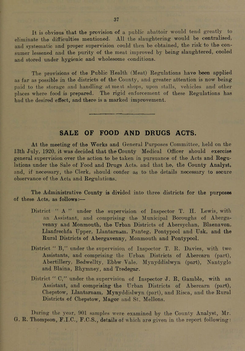 It is obvious that the provision of a public abattoir would tend greatly to eliminate the difficulties mentioned. All the slaughtering would be centralised, and systematic and proper supervision could then be obtained, the risk to the con- sumer lessened and the purity of the meat improved by being slaughtered, cooled and stored under hygienic and wholesome conditions. The provisions of the Public Health (Meat) Regulations have been applied as far as possible in the districts of the County, and greater attention is now being paid to tlie storage and handling at me it shops, upon stalls, vehicles and other places where food is prepared. The rigid enforcement of these Regulations has had the desired effect, and there is a marked improvement. SALE OF FOOD AND DRUGS ACTS. At the meeting of the Works and General Purposes Committee, held on the 13th July, 1920, it was decided that the County Medical Officer should exercise general supervision over the action to be taken in pursuance of the Acts and Regu- lations under the Sale of Pood and Drugs Acts, and that he, the County Analyst, and, if necessary, the Clerk, should confer as to the details necessary to secure observance of the Acts and Regulations. The Administrative County is divided into three districts for the purposes of these Acts, as follows:— District “ A ” under the supervision of Inspector T. H. Lewis, with an Assistant, and comprising the Municipal Boroughs of Aberga- venny and Monmouth, the Urban Districts of Abersychan, Blaenavon, Llanfrechfa Upper, Llantamum, Panteg, Pontypool and Usk, and the Rural Districts of Abergavenny, Monmouth and Pontypool. District “ B,” under the supervision of Inspector T. R. Davies, with two Assistants, and comprising the Urban Districts of Abercaxn (part), Abertillery, Bedwellty, Ebbw Yale, Mynyddislwyn (part), ISTantyglo and Blaina, Ehymney, and Tredegar. District “ C,” under the supervision of Inspector J. R. Gamble, with an Assistant, and comprising the Urban Districts of Abercam (part), Chepstow, Llantamam, Mynyddislwyn (part), and Risca, and the Rural Districts of Chepstow, Magor and St. Mellons. During the year, 901 samples were examined by the County Analyst, Mr. G. R. Thompson, F.I.C., F.C.S., details of which are given in the report following: