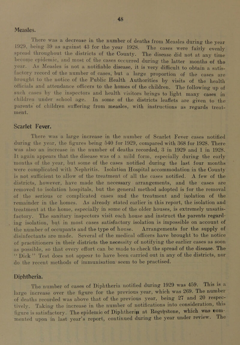 Measles. ilieie Tivas a decrease in tlie number of deaths from Measles during the year 1929, being' 39 as ag'ainst 43 for the year 1928. The cases were fairly evenly spread throughout the districts of the County. The disease did not at any time become epidemic, and most of the cases occurred during the latter months of the year, xis Measles is not a notifiable disease, it is very difficult to obtain a satis- factory record of the number of cases, but a large proportion of the cases are brought to the notice of the Public Health Authorities by visits of the health officials and attendance officers to the homes of the children. The following up of such cases by the inspectors and health visitors brings to light many cases in children under school age. In some of the districts leaflets are given to the parents of children suffering from measles, with instructions as regards treat- ment. Scarlet Fever. There was a large increase in the number of Scarlet Pever cases notified during the j^ear, the figures being 540 for 1929, compared with 368 for 1928. There was also an increase in the number of deaths recorded, 3 in 1929 and 1 in 1928. It again appears that the disease was of a mild form, especially during the early months of the year, but some of the cases notified during the last four months were complicated with Nephritis. Isolation Hospital accommodation in the County is not sufficient to allow of the treatment of all the cases notified. A few of the districts, however, have made the necessary arrangements, and the cases are removed to isolation hospitals, but the general method adopted is for the removal of the serious or complicated cases and the treatment and isolation of the remainder in the homes. As already stated earlier in this report, the isolation and treatment at the home, especially in some of the older houses, is extremely unsatis- factory. The sanitary inspectors visit each house and instruct the parents regard- ing isolation, but in most cases satisfactory isolation is impossible on account of the number of occupants and the type of house. Arrangements for the supply of disinfectants are made. Several of the medical officers have brought to the notice of practitioners in their districts the necessity of notifying the earlier cases as soon as possible, so that every effort can be made to check the spread of the disease. The “Hick” Test does not appear to have been carried out in any of the districts, nor do the recent methods of immunisation seem to be practised. Diphtheria. The number of cases of Diphtheria notified during 1929 was 459. This is a larg'e increase over the figure for the previous year, which was 269. The number of deaths recorded was above that of the previous year, being 27 and 20 respec- tively. Taking the increase in the number of notifications into consideration, this figure is satisfactory. The epidemic of Diphtheri|ii at Ilog'“elrstone, which w^as com mented upon in last year’s report, continued during the year under reviev. The