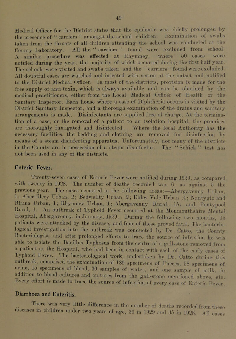 Medical Officer for the District states tfiat the epidemic was chiefly prolonged hy the presence of “ carriers ” amongst the school children. Examination of swahs taken from the throats of all children attending the school was conducted at the County Laboratory. All the  carriers ” found were excluded from school. A similar procedure was effected at Ehymney, w^ere 50 cases wefle notified during the year, the majority of which occurred during the first half year. Tlie schools were visited and swahs taken and the “ carriers ” found were excluded. All doubtful cases are watched and injected with serum at the outset and notified to the District Medical Officer. In most of the districts, provision is made for the free supply of anti-toxin, which is always available and can be obtained by the medical practitioners, either from the Local Medical Officer of Health or the Sanitary Inspector. Each house where a case of Diphtheria occurs is visited by the District Sanitary Inspector, and a thorough examination of the drains and sanitary arrangements is made. Disinfectants are supplied free of charge. At the termina- tion of a case, or the removal of a patient to an isolation hospital, the premises are thoroughly fumigated and disinfected. Where the local Authority has the necessary facilities, the bedding and clothing are removed for disinfection by means of a steam disinfecting apparatus. Unfortunately, not many of the districts in the County are in possession of a steam disinfector. The “Schick” test has not been used in any of the districts. Enteric Fever. Twenty-seven cases of Enteric Fever were notified during 1929, as compared with twenty in 1928. The number of deaths recorded Avas 6, as against 5 the previous year. The cases occurred in the following areas:—Abergavenny Urban, 1; Abertillery Urban, 2; Bedwellty Urban, 2; Ebbw Vale Urban ,4; IVantyglo and Blaina Urban, 1; Ehymney Urban, 1; Abergavenny Eural, 15; and Pontypool Rural, 1. An outbreak of Typhoid Fever occurred at the Monmouthshire Mental Hospital, Abergavenny, in January, 1929. During the following two months, 15 patients Avere attacked by the disease, and four of these proved fatal. The bacterio- logical investigation into the outbreak was conducted by Dr. Catto, the County Bacteriologist, and after prolonged efforts to trace the source of infection he AA'as able to isolate the Bacillus Typhosus from the centre of a gall-stone removed from a patient at the Hospital, Avho had been in contact Avith each of the early cases of Typhoid Fever. The bacteriological work, undertaken by Dr. Catto during this outbreak, comprised the examination of 189 specimens of Faeces, 58 specimens of urine, 15 specimens of blood, 30 samples of Avater, and one sample of milk, in addition to blood cultures and cultures from the gall-stone mentioned above, etc. Every effort is made to trace the source of infection of every case of Enteric Fever. Diarrhoea and Enteritis. there was very little difference in the number of deaths recorded from these diseases m children under two years of age, 30 in 1929 and 35 in 1928. All cases