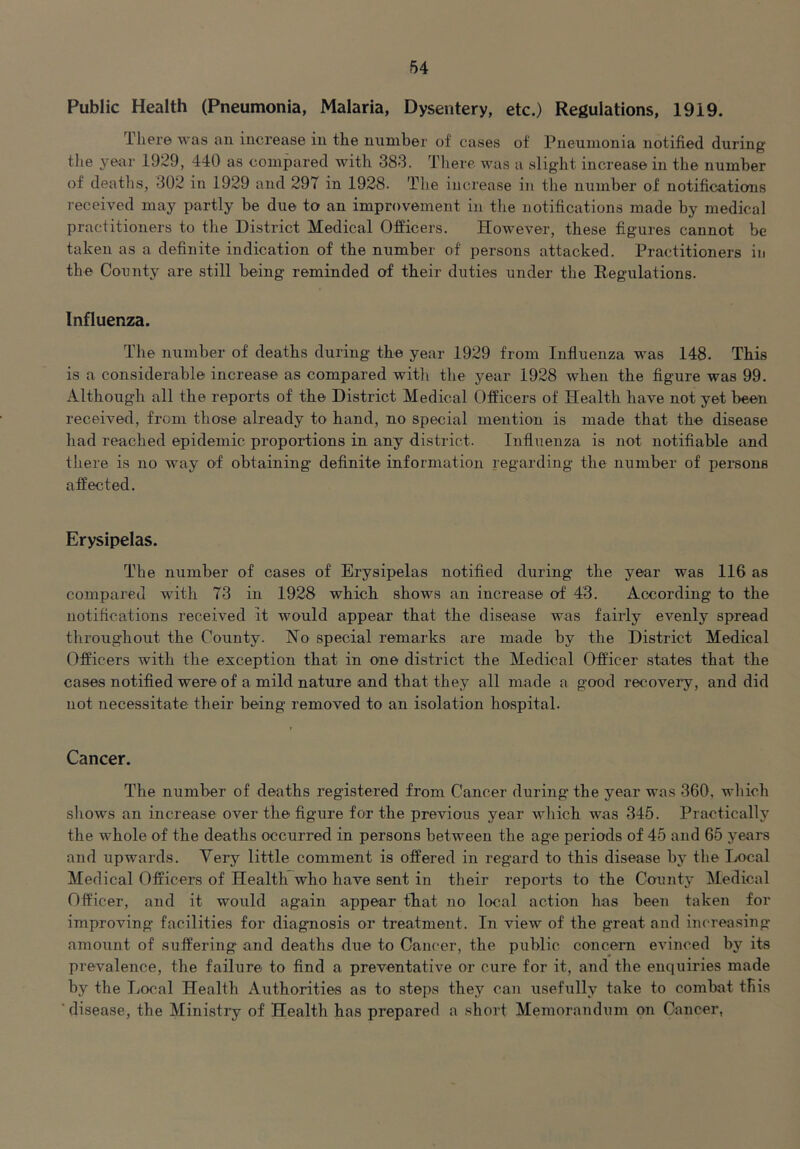 Public Health (Pneumonia, Malaria, Dysentery, etc.) Regulations, 1919. There Avas an increase in tlie number of cases of Pneumonia notified during the yeur 1929, 440 as compared with 383. Tliere aauis a slight increase in the number of deaths, 302 in 1929 and 297 in 1928. The increase in the number of notifications leceiA'ed may partly be due to an improvement in the notifications made by medical practitioners to the District Medical Officers. However, these figures cannot be taken as a definite indication of the number of persons attacked. Practitioners in the County are still being reminded of their duties under the Regulations. Influenza. The number of deaths during the year 1929 from Influenza was 148. This is a considerable increase as compared with the year 1928 when the figure was 99. Although all the reports of the District Medical Officers of Health have not yet been received, from those already to hand, no special mention is made that the disease had reached epidemic proportions in any district. Influenza is not notifiable and there is no way of obtaining definite information regarding the number of persons affected. Erysipelas. The number of cases of Erysipelas notified during the year was 116 as compared with 73 in 1928 which shows an increase of 43. According to the notifications received it would appear that the disease was fairly eA’^enly spread throughout the County. No special remarks are made by the District Medical Officers with the exception that in one district the Medical Officer states that the cases notified were of a mild nature and that they all made a good recoA^ei’y, and did not necessitate their being removed to an isolation hospital. Cancer. The number of deaths registered from Cancer during the year was 360, which shows an increase over the figure for the previous year Avhich was 345. Practically the whole of the deaths occurred in persons between the age periods of 45 and 65 years and upwards. Very little comment is offered in regard to this disease by the Ix>cal Medical Officers of Health who have sent in their reports to the CountA- Medical Officer, and it would again appear that no local action has been taken for improving facilities for diagnosis or treatment. In view of the great and increasing amount of suffering and deaths due to Cancer, the public concern eAunced by its prevalence, the failure to find a preventative or cure for it, and the enquiries made by the Local Health Authorities as to steps they can usefully take to combat tliis ‘disease, the Ministry of Health has prepared a short Memorandum on Cancer,