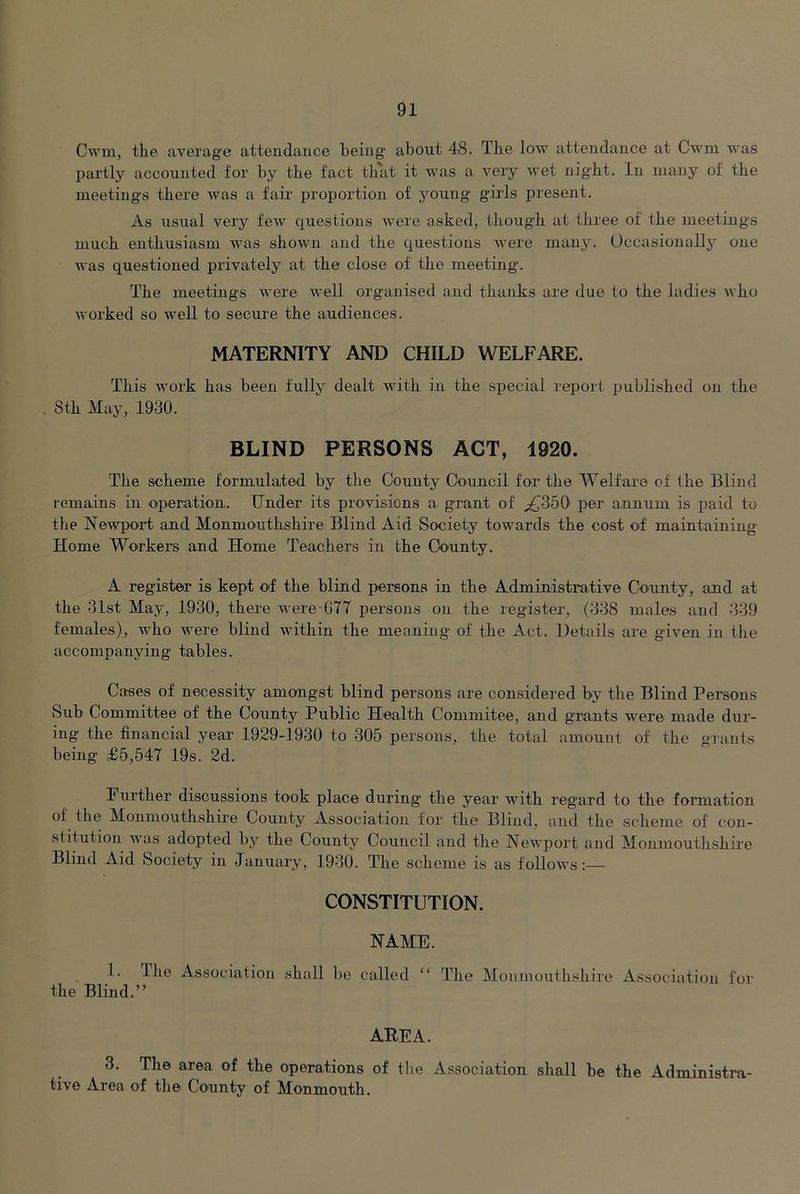 Cwm, tlie average attendance being’ about 48. Tlie low attendance at Cwm was partly accounted for by tbe fact that it was a very wet night. In many of the meetings there was a fair proportion of young girls present. As usual very few questions were asked, though at three of the meetings much enthusiasm was shown and the questions were many. Occasionally one was questioned privately at the close of the meeting. The meetings were well organised and thanks are due to the ladies who worked so well to secure the audiences. MATERNITY AND CHILD WELFARE. This work has been fully dealt with in the special report published on the , Sth May, 1930. BLIND PERSONS ACT, 1920. The scheme formulated by the County Council for the Welfare of the Blind remains in operation. Under its provisions a grant of ^350 per annum is paid to the NeAvport and Monmouthshire Blind Aid Society towards the cost of maintaining Home Workers and Home Teachers in the County. A register is kept of the blind persons in the Administrative County, and at the 31st May, 1930, there were-GTT persons on the register, (338 males and 339 females), who were blind within the meaning of the Act. Details are given in the accompanying tables. Cases of necessity amongst blind persons are considered by the Blind Persons Sub Committee of the County Public Health Commitee, and grants were made dur- ing the financial year 1929-1930 to 305 persons, the total amount of the grants being £5,547 19s. 2d. Further discussions took place during* the year with regard to the formation of the Monmouthshire County Association for the Blind, and the scheme of con- stitution was adopted by the County Council and the Newport and Monmouthshire Blind x\.id Society in January, 1930. The scheme is as follows:— CONSTITUTION. NAME. 1. The Association shall be called the Blind.” The Monmouthshire Association for AREA. 3. The area of the operations of tlie Association shall be the Administra- tive Area of the County of Monmouth.