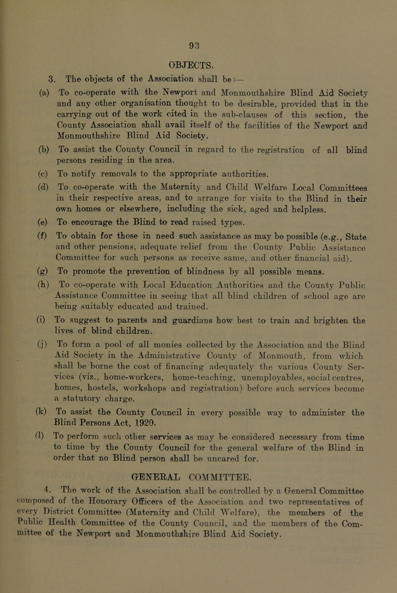 OBJECTS. 3. The objects of the Association shall be:— (a) To co-operate with the Newport and Monmouthshire Blind Aid Society and any other organisation thought to be desirable, provided that in the carrying out of the work cited in the sub-clauses of this section, the County Association shall avail itself of the facilities of the Newport and Monmouthshire Blind Aid Society. (b) To assist the County Council in regard to the registration of all blind persons residing in the area. (c) To notify removals to the appropriate authorities. (d) To co-operate with the Maternity and Child Welfare Local Committees in their respective areas, and to arrange for visits to the Blind in their own homes or elsewhere, including the sick, aged and helpless. (e) To encourage the Blind to read raised types. (f) To obtain for those in need such assistance as may be possible (e.g.. State and other pensions, adequate relief from the County Public Assistance Committee for such persons as receive same, and other financial aid). (g) To promote the prevention of blindness by all possible means. (h) To co-operate with Local Education Authorities and the County Public Assistance Committee in seeing that all blind children of school age are being suitably educated and trained. (i) To suggest to parents and guardians how best to train and brighten the lives of blind children. (j) To form a pool of all monies collected by the Association and the Blind Aid Society in the Administrative County of Monmouth, from which shall be borne the cost of financing adequately the various County Ser- vices (viz., home-workers, home-teaching, unemployables, social centres, homes, hostels, workshops and registration) before such services become a statutory charge. (k) To assist the County Council in every possible way to administer the Blind Persons Act, 1920. tl) To perform such other services as may be considered necessary from time to time by the County Council for the general welfare of the Blind in order that no Blind person shall be uncared for. GENERAL COMMITTEE. 4. The work of the Association shall be controlled by a General Committee composed of the Honorary Officers of the Association and two representatives of every District Committee (Maternity and Child Welfare), the members of the Public Health Committee of the County Council, and the members of the Com- mittee of the Newport and Monmouthshire Blind Aid Society.