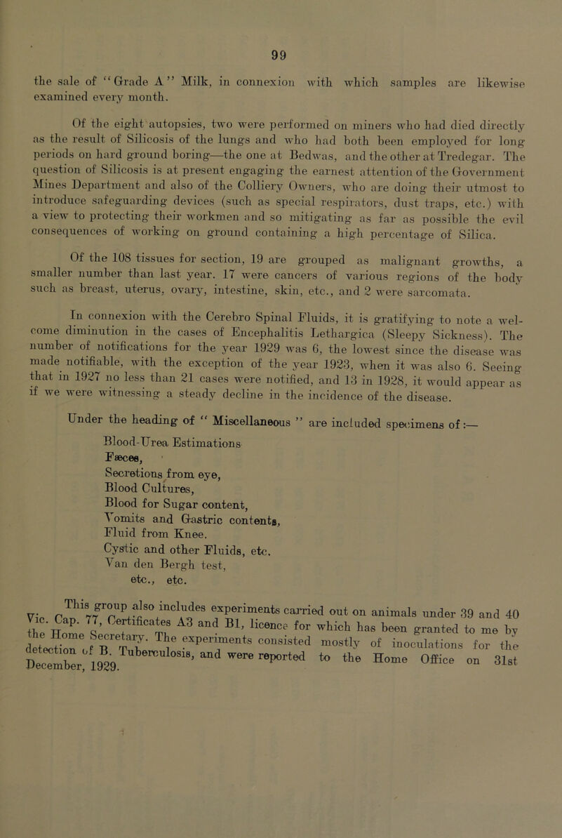 the sale of “Grade A” Milk, in connexion Avith which samples are likewise examined every month. Of the eight autopsies, two were performed on miners who had died directly as the result of Silicosis of the lungs and who had both been employed for long periods on hard ground boring—the one at Bedwas, and the other at Tredegar. The question of Silicosis is at present engaging the earnest attention of the Government !Mines Bepartment and also of the Colliery Owners, who are doing their utmost to introduce safeguarding devices (such as special respirators, dust traps, etc.) with a view to protecting their w^orkmen and so mitigating as far as possible the eA^il consequences of w^orking on ground containing a high percentage of vSilica. Of the 108 tissues for section, 19 are grouped as malig’nant growths, a smaller number than last year. 17 were cancers of various regions of the body such as breast, uterus, ovary, intestine, skin, etc., and 2 Avere sarcomata. In connexion with the Cerebro Spinal Fluids, it is gratifying to note a wel- come diminution in the cases of Encephalitis Lethargica (Sleepy Sickness). The number of notifications for the year 1929 w^as 6, the lowest since the disease was made notifiable, with the exception of the year 1923, when it was also 6. Seeing that in 1927 no less than 21 cases were notified, and 13 in 1928, it would appear as if we were witnessing a steady decline in the incidence of the disease. Under the heading of “ Miscellaneous ” are included spetimena of Blood-Urea Estimations Faecee, Secretions from eye, Blood Cultures, Blood for Sugar content, ^ omits and Gastric contents, Fluid from Knee. Cystic and other Fluids, etc. Van den Bergh test, etc., etc. Vi. This group also includes experiments carried out on animals under 39 and 40 tte Horn 1’ V tn ^--ted to me by drtectiorof b“ TuW *='T«™ents consisted mostly of inoculations for the I)ec*X 1929 “ 31st 1