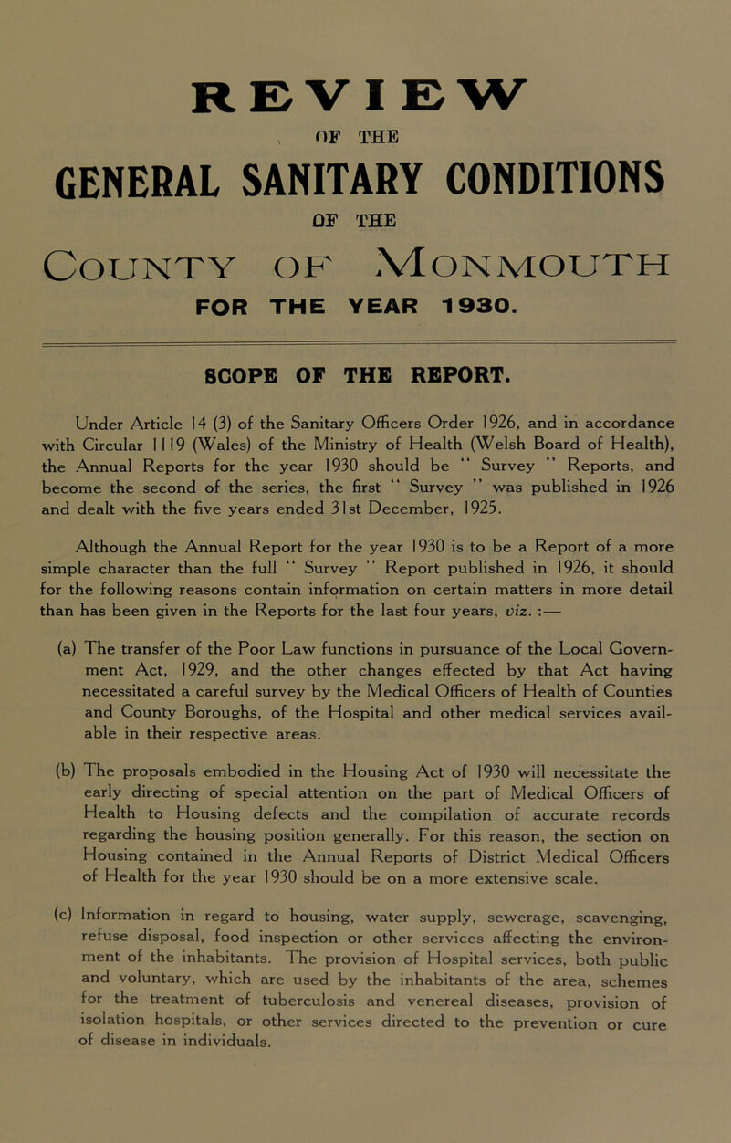 REVIEW , OF THE GENERAL SANITARY CONDITIONS OF THE County of .VEonmouth FOR THE YEAR 1930. SCOPE OF THE REPORT. Under Article 14 (3) of the Sanitary Officers Order 1926, and in accordance with Circular 1119 (Wales) of the Ministry of Health (Welsh Board of Health), the Annual Reports for the year 1930 should be “ Survey ” Reports, and become the second of the series, the first ** Survey ” was published in 1926 and dealt with the five years ended 31st December, 1925. Although the Annual Report for the year 1930 is to be a Report of a more simple character than the full “ Survey ’’ Report published in 1926, it should for the following reasons contain information on certain matters in more detail than has been given in the Reports for the last four years, viz. :— (a) The transfer of the Poor Law functions in pursuance of the Local Govern- ment Act, 1929, and the other changes effected by that Act having necessitated a careful survey by the Medical Officers of Health of Counties and County Boroughs, of the Hospital and other medical services avail- able in their respective areas. (b) The proposals embodied in the Housing Act of 1930 will necessitate the early directing of special attention on the part of Medical Officers of Health to Housing defects and the compilation of accurate records regarding the housing position generally. For this reason, the section on Housing contained in the Annual Reports of District Medical Officers of Health for the year 1930 should be on a more extensive scale. (c) Information in regard to housing, water supply, sewerage, scavenging, refuse disposal, food inspection or other services affecting the environ- ment of the inhabitants. The provision of Hospital services, both public and voluntary, which are used by the inhabitants of the area, schemes for the treatment of tuberculosis and venereal diseases, provision of isolation hospitals, or other services directed to the prevention or cure of disease in individuals.