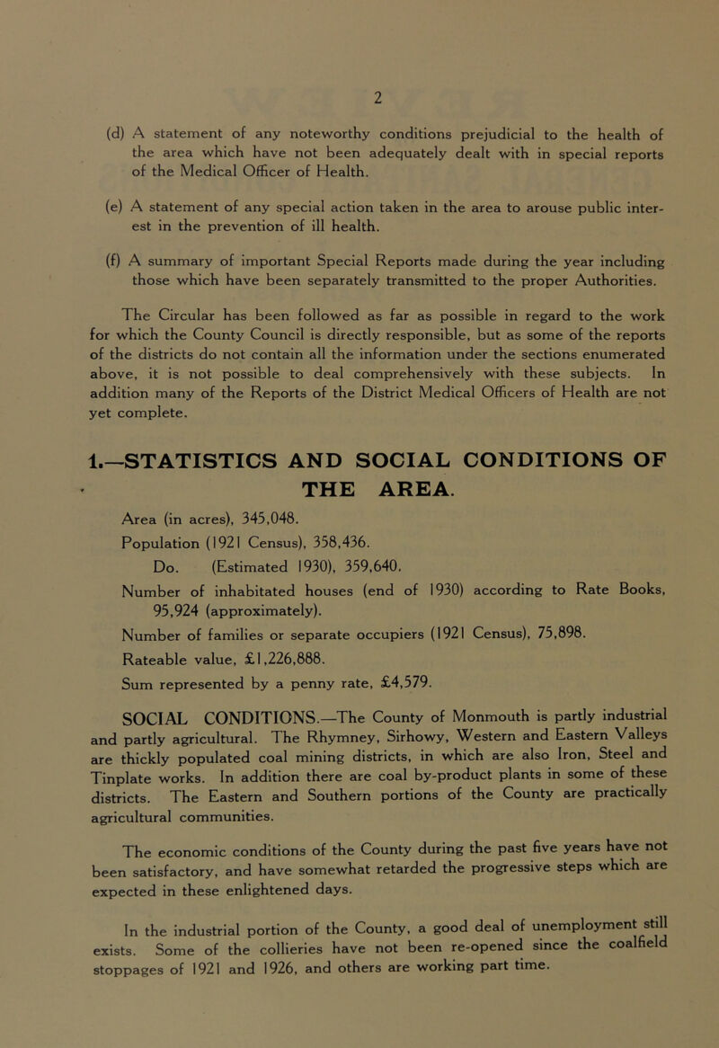 (d) A statement of any noteworthy conditions prejudicial to the health of the area which have not been adequately dealt with in special reports of the Medical Officer of Health. (e) A statement of any special action taken in the area to arouse public inter- est in the prevention of ill health. (f) A summary of important Special Reports made during the year including those which have been separately transmitted to the proper Authorities. The Circular has been followed as far as possible in regard to the work for which the County Council is directly responsible, but as some of the reports of the districts do not contain all the information under the sections enumerated above, it is not possible to deal comprehensively with these subjects. In addition many of the Reports of the District Medical Officers of Health are not yet complete. 1 STATISTICS AND SOCIAL CONDITIONS OF THE AREA. Area (in acres), 345,048. Population (1921 Census), 358,436. Do. (Estimated 1930), 359,640. Number of inhabitated houses (end of 1930) according to Rate Books, 95,924 (approximately). Number of families or separate occupiers (1921 Census), 75,898. Rateable value, £1,226,888. Sum represented by a penny rate, £4,579. SOCIAL CONDITIONS.—The County of Monmouth is partly industrial and partly agricultural. The Rhymney, Sirhowy, Western and Eastern Valleys are thickly populated coal mining districts, in which are also Iron, Steel and Tinplate works. In addition there are coal by-product plants in some of these districts. The Eastern and Southern portions of the County are practically agricultural communities. The economic conditions of the County during the past five years have not been satisfactory, and have somewhat retarded the progressive steps which are expected in these enlightened days. In the industrial portion of the County, a good deal of unemployment still exists. Some of the collieries have not been re-opened since the coalfield stoppages of 1921 and 1926, and others are working part time.