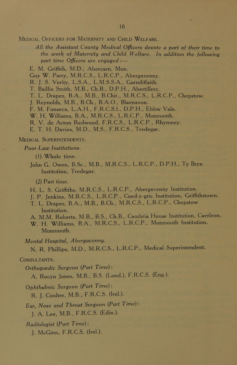 Medical Officers for Maternity and Child Welfare. All the Assistant County Medical Officers devote a part of their time to the work of Maternity and Child Welfare. In addition the following part time Officers are engaged : — E. M. Griffith, M.D., Abercarn, Mon. Guy W. Parry, M.R.C.S., L.R.C.P., Abergavenny. R. J. S. Verity, L.S.A., L.M.S.S.A., Garndiffaith. T. Baillie Smith, M.B., Ch.B., D.P.H., Abertillery. T. L. Drapes, B.A., M.B., B.Chir., M.R.C.S., L.R.C.P., Chepstow. J. Reynolds, M.B., B.Ch., B.A.O., Blaenavon. F. M. Fonseca, L.A.H., F.R.C.S.I., D.P.H., Ebbw Vale. W. H. Williams, B.A., M.R.C.S., L.R.C.P., Monmouth. R. V. de Acton Redwood, F.R.C.S., L.R.C.P., Rhymney. E. T. H. Davies, M.D., M.S., F.R.C.S., Tredegar. Medical Superintendents. Poor Law Institutions. (1) Whole time. John G. Owen, B.Sc., M.B., M.R.C.S., L.R.C.P., D.P.H., Ty Bryn Institution, Tredegar. (2) Part time. H. L. S. Griffiths, M.R.C.S., L.R.C.P., Abergavenny Institution. J. P. Jenkins, M.R.C.S., L.R.C.P., Coed-y-gric Institution, Griffithstown. T. L. Drapes, B.A., M.B., B.Ch., M.R.C.S., L.R.C.P., Chepstow Institution. A. M.M. Roberts, M.B., B.S., Ch.B., Cambria House Institution, Caerleon. W. H. Williams, B.A., M.R.C.S., L.R.C.P., Monmouth Institution, Monmouth. Mental Hospital, Abergavenny. N. R. Phillips, M.D., M.R.C.S., L.R.C.P., Medical Superintendent. Consultants. Orthopaedic Surgeon {Part Time): A. Rocyn Jones, M.B., B.S. (Lond.), F.R.C.S. (Eng.). Ophthalmic Surgeon {Part Time): R. J. Coulter, M.B., F.R.C.S. (Irel.). Ear, Nose and Throat Surgeon {Part Time): J. A. Lee, M.B., F.R.C.S. (Edin.). Radiologist {Part Time): J. McGinn, F.R.C.S. (Irel.).