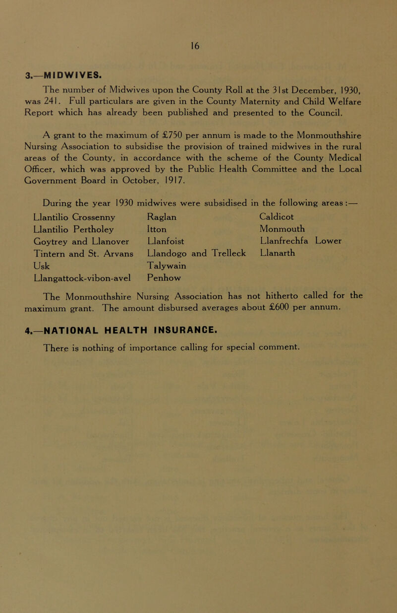 3.—MIDWIVES. The number of Midwives upon the County Roll at the 31st December, 1930, was 241. Full particulars are given in the County Maternity and Child Welfare Report which has already been published and presented to the Council. A grant to the maximum of £750 per annum is made to the Monmouthshire Nursing Association to subsidise the provision of trained midwives in the rural areas of the County, in accordance with the scheme of the County Medical Officer, which was approved by the Public Health Committee and the Local Government Board in October, 1917. During the year 1930 midwives were subsidised in the following areas Llantilio Crossenny Raglan Caldicot Llantlllo Pertholey Itton Monmouth Goytrey and Llanover Llanfoist Llanfrechfa Lower Tintern and St. Arvans Llandogo and Trelleck Llanarth Usk Talywain Llangattock-vibon-avel Penhow The Monmouthshire Nursing Association has not hitherto called for the maximum grant. The amount disbursed averages about £600 per annum. 4.—NATIONAL HEALTH INSURANCE. There is nothing of importance calling for special comment.