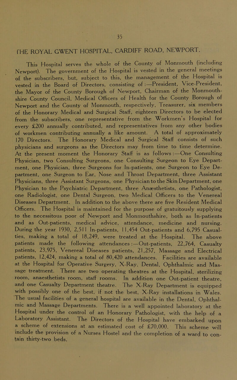 THE ROYAL GWENT HOSPITAL, CARDIFF ROAD, NEWPORT. This Hospital serves the whole of the County of Monmouth (including Newport). The government of the Hospital is vested in the general meetings of the subscribers, but, subject to this, the management of the Hospital is vested in the Board of Directors, consisting of :—President, Vice-President, the Mayor of the County Borough of Newport, Chairman of the Monmouth- shire County Council, Medical Officers of Health for the County Borough of Newport and the County of Monmouth, respectively. Treasurer, six members of the Honorary Medical and Surgical Staff, eighteen Directors to be elected from the subscribers, one representative from the Workmen’s Hospital for every £200 annually contributed, and representatives from any other bodies of workmen contributing annually a like amount. A total of approximately 170 Directors. The Honorary Medical and Surgical Staff consists of such physicians and surgeons as the Directors may from time to time determine. At the present moment the Honorary Staff is as follows ;—One Consulting Physician, two Consulting Surgeons, one Consulting Surgeon to Eye Depart- ment, one Physician, three Surgeons for In-patients, one Surgeon to Eye De- partment, one Surgeon to Ear, Nose and Throat Department, three Assistant Physicians, three Assistant Surgeons, one Physician to the Skin Department, one Physician to the Psychiatric Department, three Anaesthetists, one Pathologist, one Radiologist, one Dental Surgeon, two Medical Officers to the Venereal Diseases Department. In addition to the above there are five Resident Medical Officers. The Hospital is maintained for the purpose of gratuitously supplying to the necessitous poor of Newport and Monmouthshire, both as In-patients and as Out-patients, medical advice, attendance, medicine and nursing. During the year 1930, 2,511 In-patients, 11,454 Out-patients and 6,795 Casual- ties, making a total of 18,249, were treated at the Hospital. The above patients made the following attendances:—Out-patients, 22,764, Casualty patients, 23,975, Venereal Diseases patients, 21,257, Massage and Electrical patients, 12,424, making a total of 80,420 attendances. Facilities are available at the Hospital for Operative Surgery, X-Ray, Dental, Ophthalmic and Mas- sage treatment. There are two operating theatres at the Hospital, sterilizing room, anaesthetists room, staff rooms. In addition one Out-patient theatre, and one Casualty Department theatre. The X-Ray Department is equipped with possibly one of the best, if not the best, X-Ray installations in Wales. The usual facilities of a general hospital are available in the Dental, Ophthal- mic and Massage Departments. There is a well appointed laboratory at the Hospital under the control of an Honorary Pathologist, with the help of a Laboratory Assistant. The Directors of the Hospital have embarked upon a scheme of extensions at an estimated cost of £70,000. This scheme will include the provision of a Nurses Hostel and the completion of a ward to con- tain thirty-two beds,