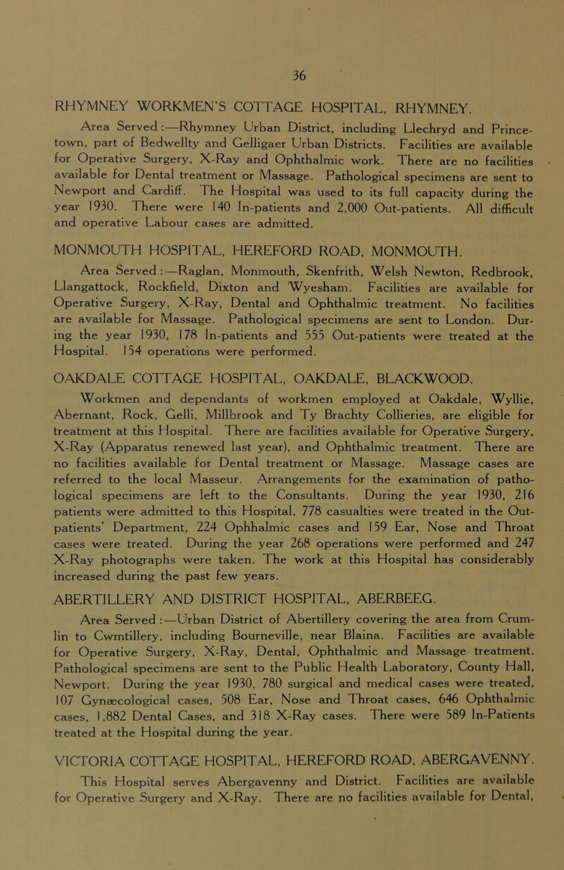 RHYMNEY WORKMEN’S COTTAGE HOSPITAL, RHYMNEY. Area Served :—Rhymney Urban District, including Llechryd and Prince- town, part of Bedwellty and Gelligaer Urban Districts. Facilities are available for Operative Surgery, X-Ray and Ophthalmic work. There are no facilities available for Dental treatment or Massage. Pathological specimens are sent to Newport and Cardiff. The Hospital was used to its full capacity during the year 1930. There were 140 In-patients and 2,000 Out-patients. All difficult and operative Labour cases are admitted. MONMOUTH HOSPITAL, HEREFORD ROAD, MONMOUTH. Area Served :—Raglan, Monmouth, Skenfrith, Welsh Newton, Redbrook, Llangattock, Rockfield, Dixton and Wyesham. Facilities are available for Operative Surgery, X-Ray, Dental and Ophthalmic treatment. No facilities are available for Massage. Pathological specimens are sent to London. Dur- ing the year 1930, 178 In-patients and 555 Out-patients were treated at the Hospital. 154 operations were performed. OAKDALE COTTAGE HOSPITAL, OAKDALE, BLACKWOOD. Workmen and dependants of workmen employed at Oakdale, Wyllie, Abernant, Rock, Gelli, Millbrook and Ty Brachty Collieries, are eligible for treatment at this Hospital. There are facilities available for Operative Surgery, X-Ray (Apparatus renewed last year), and Ophthalmic treatment. There are no facilities available for Dental treatment or Massage. Massage cases are referred to the local Masseur. Arrangements for the examination of patho- logical specimens are left to the Consultants. During the year 1930, 216 patients were admitted to this Hospital, 778 casualties were treated in the Out- patients’ Department, 224 Ophhalmic cases and 159 Ear, Nose and Throat cases were treated. During the year 268 operations were performed and 247 X-Ray photographs were taken. The work at this Hospital has considerably Increased during the past few years. ABERTILLERY AND DISTRICT HOSPITAL, ABERBEEG. Area Served:—Urban District of Abertillery covering the area from Crum- lin to Cwmtillery, including Bourneville, near Blaina. Facilities are available for Operative Surgery, X-Ray, Dental, Ophthalmic and Massage treatment. Pathological specimens are sent to the Public Health Laboratory, County Hall, Newport. During the year 1930, 780 surgical and medical cases were treated, 107 Gynaecological cases, 508 Ear, Nose and Throat cases, 646 Ophthalmic cases, 1,882 Dental Cases, and 318 X-Ray cases. There were 589 In-Patients treated at the Hospital during the year. VICTORIA COTTAGE HOSPITAL, HEREFORD ROAD, ABERGAVENNY. This Hospital serves Abergavenny and District. Facilities are available for Operative Surgery and X-Ray. There are no facilities available for Dental,
