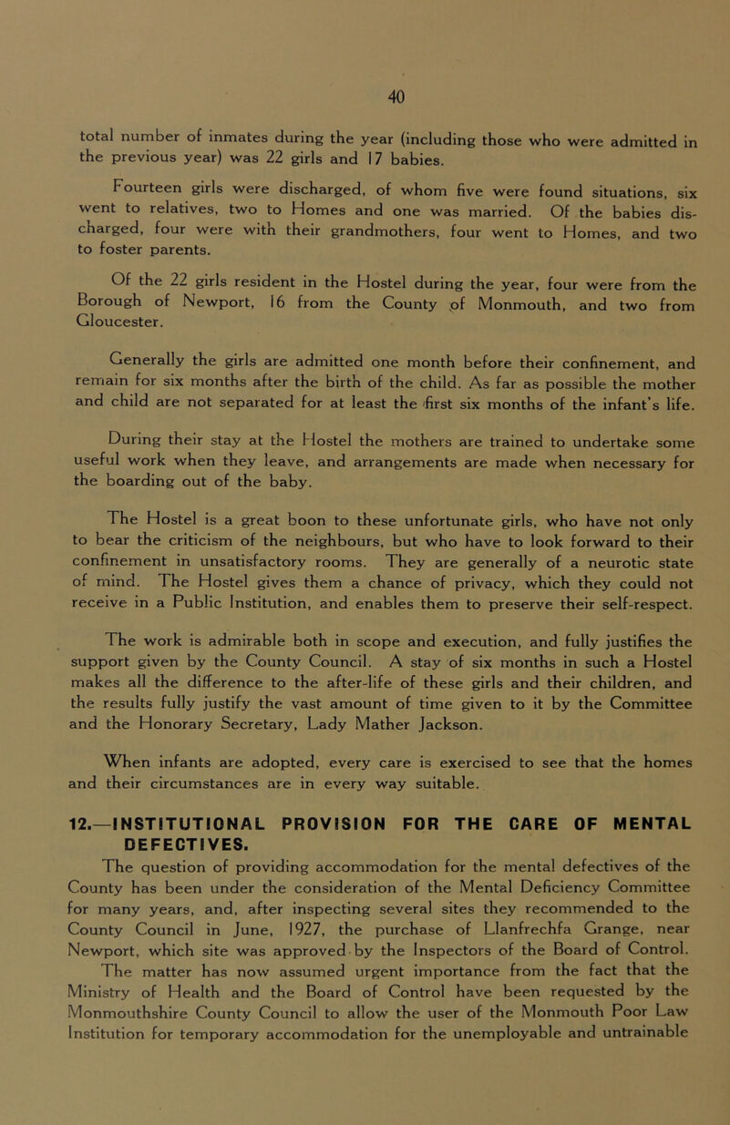 total number of inmates during the year (including those who were admitted in the previous year) was 22 girls and 17 babies. Fourteen girls were discharged, of whom five were found situations, six went to relatives, two to Homes and one was married. Of the babies dis- charged, four were with their grandmothers, four went to Homes, and two to foster parents. Of the 22 girls resident in the Hostel during the year, four were from the Borough of Newport, 16 from the County ;of Monmouth, and two from Gloucester. Generally the girls are admitted one month before their confinement, and remain for six months after the birth of the child. As far as possible the mother and child are not separated for at least the 'first six months of the infant’s life. During their stay at the Hostel the mothers are trained to undertake some useful work when they leave, and arrangements are made when necessary for the boarding out of the baby. The Hostel is a great boon to these unfortunate girls, who have not only to bear the criticism of the neighbours, but who have to look forward to their confinement in unsatisfactory rooms. They are generally of a neurotic state of mind. The Hostel gives them a chance of privacy, which they could not receive in a Public Institution, and enables them to preserve their self-respect. The work is admirable both in scope and execution, and fully justifies the support given by the County Council. A stay of six months in such a Hostel makes all the difference to the after-life of these girls and their children, and the results fully justify the vast amount of time given to it by the Committee and the Honorary Secretary, Lady Mather Jackson. When infants are adopted, every care is exercised to see that the homes and their circumstances are in every way suitable. 12.—INSTITUTIONAL PROVISION FOR THE CARE OF MENTAL DEFECTIVES. The question of providing accommodation for the mental defectives of the County has been under the consideration of the Mental Deficiency Committee for many years, and, after Inspecting several sites they recommended to the County Council in June, 1927, the purchase of Llanfrechfa Grange, near Newport, which site was approved by the Inspectors of the Board of Control. The matter has now assumed urgent importance from the fact that the Ministry of Health and the Board of Control have been requested by the Monmouthshire County Council to allow the user of the Monmouth Poor Law Institution for temporary accommodation for the unemployable and untrainable