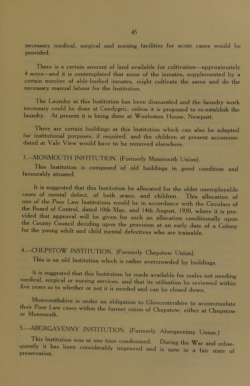 necessary medical, surgical and nursing facilities for acute cases would be provided. There is a certain amount of land available for cultivation—approximately 4 acres—and it is contemplated that some of the inmates, supplemented by a certain number of able-bodied inmates, might cultivate the same and do the necessary manual labour for the Institution. The Laundry at this Institution has been dismantled and the laundry work necessary could be done at Coedygric, unless it is proposed to re-establish the laundry. At present it is being done at Wooloston House, Newport. There are certain buildings at this Institution which can also be adapted for institutional purposes, if required, and the children at present accommo- dated at Vale View would have to be removed elsewhere. 3. MONMOUTH INSTITUTION. (Formerly Monmouth Union). This Institution is composed 'of old buildings in good condition and favourably situated. It is suggested that this Institution be allocated for the older unemployable cases of mental defect, of both sexes, and children. This allocation of one of the Poor Law Institutions would be in accordance with the Circulars of the Board of Control, dated 10th May, and 14th August, 1930, where it is pro- vided that approval will be given for such an allocation conditionally upon the County Council deciding upon the provision at an early date of a Colony for the young adult and child mental defectives who are trainable. 4. CHEPSTOW INSTI fUTlON. (Formerly Chepstow Union). This is an old Institution which is rather overcrowded by buildings. It is suggested that this Institution be made available for males not needing medical, surgical or nursing services, and that its utilisation be reviewed within hve years as to whether or not it is needed and can be closed down. Monmouthshire is under an obligation to Gloucestershire to accommodate their Poor Law cases within the former union of Chepstow, either at Chepstow l\/I «-V-\ ^ ^ 5.-ABERGAVENNY INSTITUTION. (Formerly Abergavenny Union.) This Institution was at one time condemned, quently it has been considerably improved and preservation. During the War and subse- is now in a fair state of