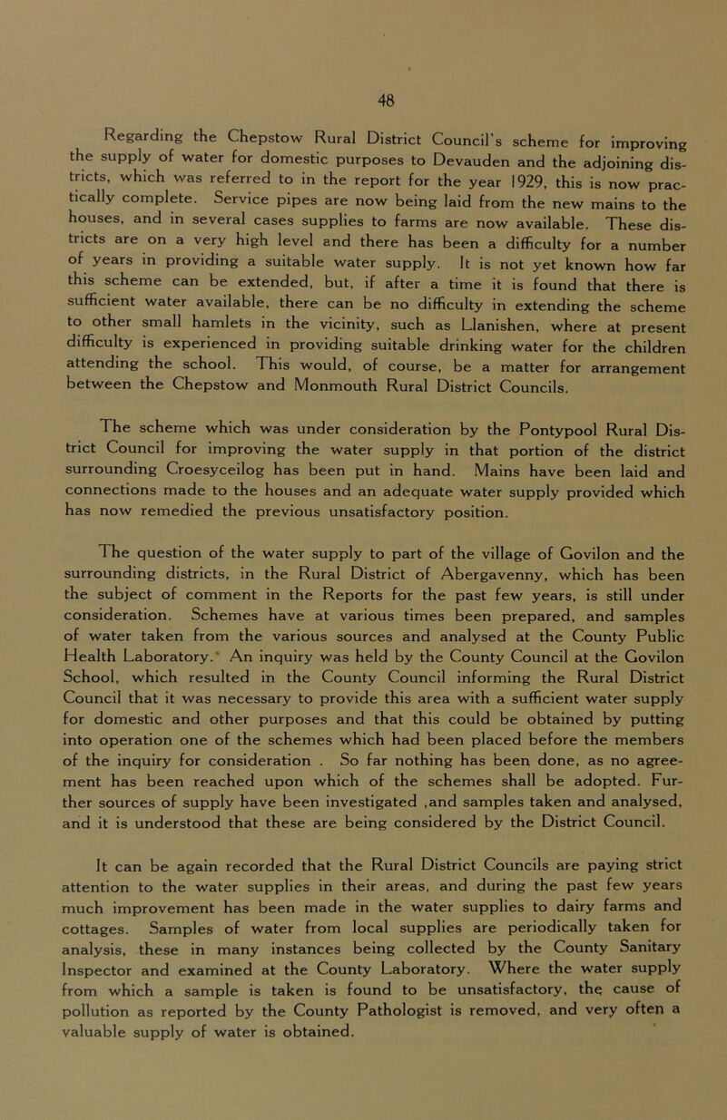 Regarding the Chepstow Rural District Council’s scheme for Improving the supply of water for domestic purposes to Devauden and the adjoining dis- tricts. which was referred to in the report for the year 1929, this is now prac tically complete. Service pipes are now being laid from the new mains to the houses, and in several cases supplies to farms are now available. These dis- tricts are on a very high level and there has been a difficulty for a number of years in providing a suitable water supply. It is not yet known how far this scheme can be extended, but, if after a time it is found that there is sufficient water available, there can be no difficulty in extending the scheme to other small hamlets in the vicinity, such as Llanishen, where at present difficulty is experienced in providing suitable drinking water for the children attending the school. This would, of course, be a matter for arrangement between the Chepstow and Monmouth Rural District Councils. The scheme which was under consideration by the Pontypool Rural Dis- trict Council for improving the water supply in that portion of the district surrounding Croesyceilog has been put in hand. Mains have been laid and connections made to the houses and an adequate water supply provided which has now remedied the previous unsatisfactory position. The question of the water supply to part of the village of Govilon and the surrounding districts, in the Rural District of Abergavenny, which has been the subject of comment in the Reports for the past few years, is still under consideration. Schemes have at various times been prepared, and samples of water taken from the various sources and analysed at the County Public Health Laboratory.* An inquiry was held by the County Council at the Govilon School, which resulted in the County Council informing the Rural District Council that it was necessary to provide this area with a sufficient water supply for domestic and other purposes and that this could be obtained by putting into operation one of the schemes which had been placed before the members of the inquiry for consideration . So far nothing has been done, as no agree- ment has been reached upon which of the schemes shall be adopted. Fur- ther sources of supply have been investigated ,and samples taken and analysed, and it is understood that these are being considered by the District Council. It can be again recorded that the Rural District Councils are paying strict attention to the water supplies in their areas, and during the past few years much improvement has been made in the water supplies to dairy farms and cottages. Samples of water from local supplies are periodically taken for analysis, these in many Instances being collected by the County Sanitary Inspector and examined at the County Laboratory. Where the water supply from which a sample is taken is found to be unsatisfactory, th^ cause of pollution as reported by the County Pathologist is removed, and very often a valuable supply of water is obtained.