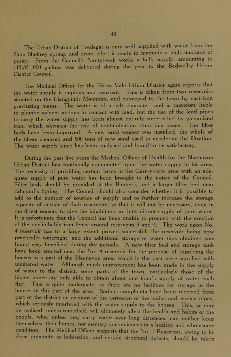 The Urban District of Tredegar is very w^ell supplied with water from the Shon Sheffrey spring, and every effort is made to maintain a high standard of purity. From the Council s Nantybwch works a bulk supply, amounting to 115,851,000 gallons was delivered during the year to the Bedwellty Urban District Council. The Medical Officer for the Ebbw Vale Urban District again reports that the water supply is copious and constant. This is taken from two reservoirs situated on the Llangynidr Mountain, and conveyed to the town by cast iron gravitating mains. The water is of a soft character, and is therefore liable to plumbo solvent actions in contact with lead, but the use of the lead pipes to carry the water supply has been almost entirely superseded by galvanized iron, which obviates the risk of contamination from this cause. The filter beds have been improved. A new sand washer was installed, the whole of the filters cleansed and 600 tons of new sand used to accelerate the filtration. The water supply since has been analysed and found to be satisfactory. During the past five years the Medical Officer of Health for the Blaenavon Urban District has continually commented upon the water supply in his area. The necessity of providing certain farms in the Garn-y-rerw area with an ade- quate supply of pure water has been brought to the notice of the Council. Filter beds should be provided at the Bunkers, and a larger filter bed near Edmund’s Spring. The Council should also consider whether it is possible to add to the number of sources of supply and to further increase the storage capacity of certain of their reservoirs, so that it will not be necessary, even in the driest season, to give the Inhabitants an intermittent supply of pure water. It is unfortunate that the Council has been unable to proceed with the erection of the unclimbable iron fence around reservoirs 3 and 4. The work upon No. 4 reservoir has to a large extent proved successful, the reservoir being now practically watertight, and the additional storage of water thus obtained was found very beneficial during dry periods. A new filter bed and storage tank have been erected near the No. 4 reservoir for the purpose of supplying the houses in a part of the Blaenavon area, which in the past were supplied with unfiltered water. Although much improvement has been made in the supply of water to the district, some parts of the town, particularly those of the higher zones are only able to obtain about one hour’s supply of water each This is quite inadequate, as there are no facilities for storage in the houses in this part of the area. Serious complaints have been received from part of the district on account of the corrosion of the mains and service pipes, which seriously interfered with the water supply to the houses. This, as may be realised, unless remedied, will ultimately affect the health and habits of the people, who, unless they carry water over long distances, can neither keep themselves, their homes, nor sanitary conveniences in a healthy and wholesome condition. The Medical Officer suggests that the No. I Reservoir, owing to its close proximity to habitation, and certain structural defects, should be taken