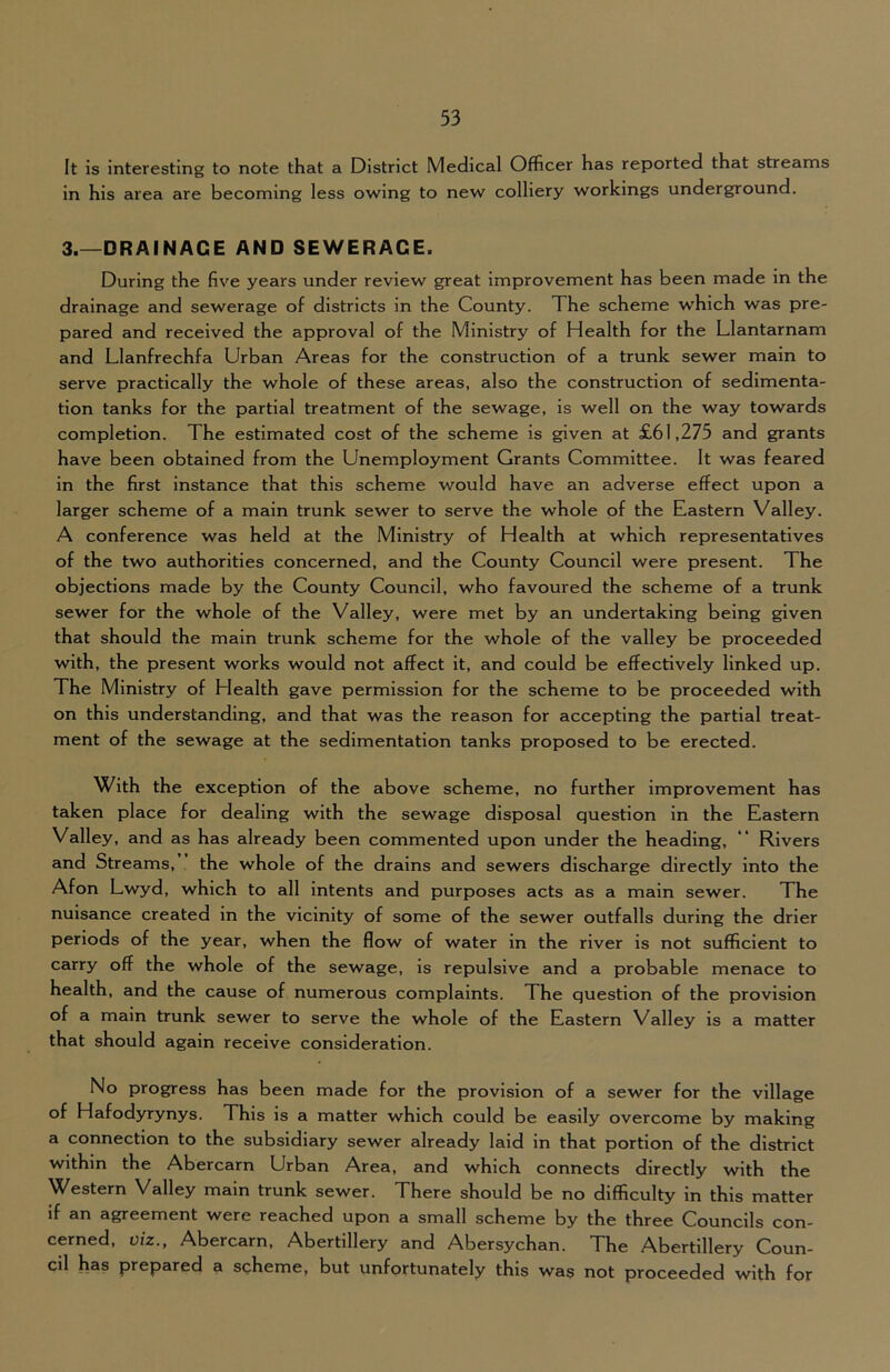 It is interesting to note that a District Medical Officer has reported that streams in his area are becoming less owing to new colliery workings underground. 3.—DRAINAGE AND SEWERAGE. During the five years under review great improvement has been made in the drainage and sewerage of districts in the County. The scheme w'hich was pre- pared and received the approval of the Ministry of Health for the Llantarnam and Llanfrechfa Urban Areas for the construction of a trunk sewer main to serve practically the whole of these areas, also the construction of sedimenta- tion tanks for the partial treatment of the sewage, is well on the way towards completion. The estimated cost of the scheme is given at £61,275 and grants have been obtained from the Unemployment Grants Committee. It was feared in the first instance that this scheme would have an adverse effect upon a larger scheme of a main trunk sewer to serve the whole pf the Eastern Valley. A conference was held at the Ministry of Health at which representatives of the two authorities concerned, and the County Council were present. The objections made by the County Council, who favoured the scheme of a trunk sewer for the whole of the Valley, were met by an undertaking being given that should the main trunk scheme for the whole of the valley be proceeded with, the present works would not affect it, and could be effectively linked up. The Ministry of Health gave permission for the scheme to be proceeded with on this understanding, and that was the reason for accepting the partial treat- ment of the sewage at the sedimentation tanks proposed to be erected. With the exception of the above scheme, no further improvement has taken place for dealing with the sewage disposal question in the Eastern Valley, and as has already been commented upon under the heading, ** Rivers and Streams, the whole of the drains and sewers discharge directly into the Afon Lwyd, which to all intents and purposes acts as a main sewer. The nuisance created in the vicinity of some of the sewer outfalls during the drier periods of the year, when the flow of water in the river is not sufficient to carry off the whole of the sewage, is repulsive and a probable menace to health, and the cause of numerous complaints. The question of the provision of a main trunk sewer to serve the whole of the Eastern Valley is a matter that should again receive consideration. No progress has been made for the provision of a sewer for the village of Hafodyrynys. This is a matter which could be easily overcome by making a connection to the subsidiary sewer already laid in that portion of the district within the Abercarn Urban Area, and which connects directly with the Western Valley main trunk sewer. There should be no difficulty in this matter if an agreement were reached upon a small scheme by the three Councils con- cerned, viz., Abercarn, Abertillery and Abersychan. The Abertillery Coun- cil has prepared a scheme, but unfortunately this was not proceeded with for