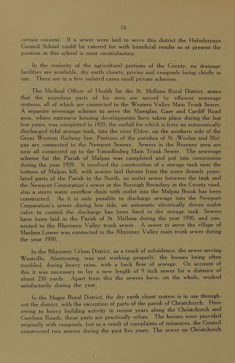 certain reasons. If a sewer were laid to serve this district the Hafodyrynys Council School could be catered for with beneficial results as at present the position at this school is most unsatisfactory. In the majority of the agricultural portions of the County, no drainage facilities are available, dry earth closets, privies and cesspools being chiefly in use. There are in a few isolated cases small private schemes. The Medical Officer of Health for the St. Mellons Rural District, states that the populous parts of his area are served by efficient sewerage systems, all of which are connected to the Western Valley Main Trunk Sewer. A separate sewerage scheme to serve the Maesglas, Gaer and Cardiff Road area, where extensive housing developments have taken place during the last few years, was completed in 1929, the outfall for which is from an automatically discharged tidal storage tank, into the river Ebbw, on the southern side of the Great Western Railway line. Portions of the parishes of St. |Woolos and Mal- pas are connected to the Newport Sewers. Sewers in the Rumney area are now all connected up to the Ystradfodwg Main Trunk Sewer. The sewerage scheme for the Parish of Malpas was completed and put into commission during the year 1929. It involved the construction of a storage tank near the bottom of Malpas hill, with sewers laid thereto from the more densely popu- lated parts of the Parish to the North, an outlet sewer between the tank and the Newport Corporation’s sewer at the Borough Boundary in the County road, also a storm water overflow drain with outlet into the Malpas Brook has been constructed. As it is only possible to discharge sewage into the Newport Corporation’s sewer during low tide, an automatic electrically driven outlet valve to control the discharge has been fixed in the storage tank. Sewers have been laid in the Parish of St. Mellons during the year 1930, and con- nected to the Rhymney Valley trunk sewer. A sewer to serve the village of Machen Lower was connected to the Rhymney Valley main trunk sewer during the year 1930. In the Rhymney Urban District, as a result of subsidence, the sewer serving Westville, Abertysswg, was not working properly, the houses being often troubled, during heavy rains, with a back flow of sewage. On account of this it was necessary to lay a new length of 9 inch sewer for a distance of about 230 yards. Apart from this the sewers have, on the whole, worked satisfactorily during the year. In the Magor Rural District, the dry earth closet system is in use through- out the district, with the exception of parts of the parish of Christchurch. Here owing to heavy building activity in recent years along the Christchurch and Caerleon Roads, these parts are practically urban. The houses were provided originally with cesspools, but as a result of complaints of nuisances, the Council constructed two sewers during the past five years. The sewer on Christchurch