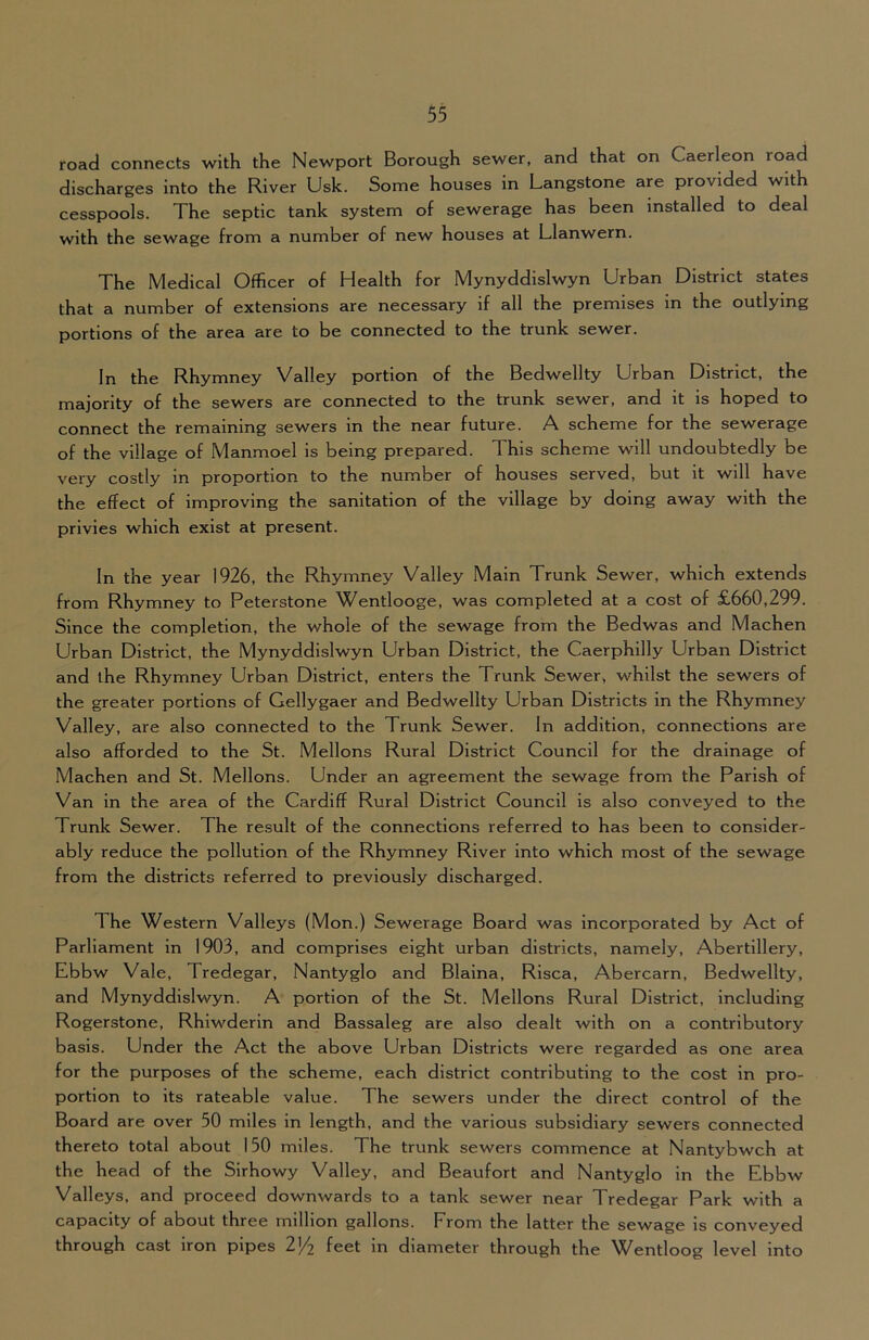 road connects with the Newport Borough sewer, and that on Caerleon road discharges into the River Usk. Some houses in Langstone are provided with cesspools. The septic tank system of sewerage has been installed to deal with the sewage from a number of new houses at Llanwern. The Medical Officer of Health for Mynyddislwyn Urban District states that a number of extensions are necessary if all the premises in the outlying portions of the area are to be connected to the trunk sewer. In the Rhymney Valley portion of the Bedwellty Urban District, the majority of the sewers are connected to the trunk sewer, and it is hoped to connect the remaining sewers in the near future. A scheme for the sewerage of the village of Manmoel is being prepared. This scheme w511 undoubtedly be very costly in proportion to the number of houses served, but it will have the effect of improving the sanitation of the village by doing away with the privies which exist at present. In the year 1926, the Rhymney Valley Main Trunk Sewer, which extends from Rhymney to Peterstone Wentlooge, was completed at a cost of £660,299. Since the completion, the whole of the sewage from the Bedwas and Machen Urban District, the Mynyddislwyn Urban District, the Caerphilly Urban District and the Rhymney Urban District, enters the Trunk Sewer, whilst the sewers of the greater portions of Gellygaer and Bedwellty Urban Districts in the Rhymney Valley, are also connected to the Trunk Sewer. In addition, connections are also afforded to the St. Mellons Rural District Council for the drainage of Machen and St. Mellons. Under an agreement the sewage from the Parish of Van in the area of the Cardiff Rural District Council is also conveyed to the Trunk Sewer. The result of the connections referred to has been to consider- ably reduce the pollution of the Rhymney River into which most of the sewage from the districts referred to previously discharged. The Western Valleys (Mon.) Sewerage Board was incorporated by Act of Parliament in 1903, and comprises eight urban districts, namely, Abertillery, Ebbw Vale, Tredegar, Nantyglo and Blaina, Risca, Abercarn, Bedwellty, and Mynyddislwyn. A portion of the St. Mellons Rural District, including Rogerstone, Rhiwderin and Bassaleg are also dealt with on a contributory basis. Under the Act the above Urban Districts were regarded as one area for the purposes of the scheme, each district contributing to the cost in pro- portion to its rateable value. The sewers under the direct control of the Board are over 50 miles in length, and the various subsidiary sewers connected thereto total about 150 miles. The trunk sewers commence at Nantybwch at the head of the Sirhowy Valley, and Beaufort and Nantyglo in the Ebbw Valleys, and proceed downwards to a tank sewer near Tredegar Park with a capacity of about three million gallons. From the latter the sewage is conveyed through cast iron pipes V/i feet in diameter through the Wentloog level into