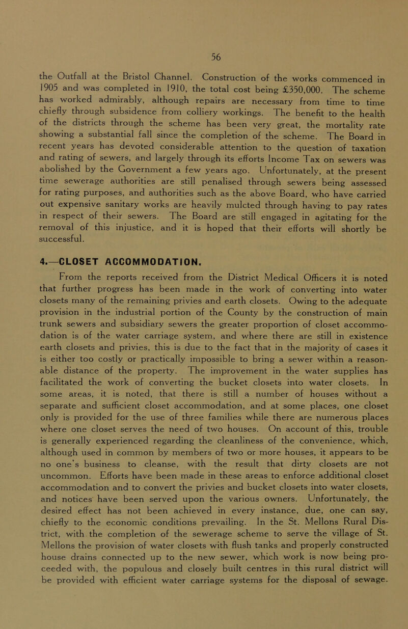 tKc Outfall at tKe Bristol Channel. Construction of the works commenced In 1905 and was completed in 1910, the total cost being £350,000. The scheme has worked admirably, although repairs are necessary from time to time chiefly through subsidence from colliery workings. The benefit to the health of the districts through the scheme has been very great, the mortality rate showing a substantial fall since the completion of the scheme. The Board in recent years has devoted considerable attention to the question of taxation and rating of sewers, and largely through its efforts Income Tax on sewers was abolished by the Government a few years ago. Unfortunately, at the present time sewerage authorities are still penalised through sewers being assessed for rating purposes, and authorities such as the above Board, who have carried out expensive sanitary works are heavily mulcted through having to pay rates in respect of their sewers. The Board are still engaged in agitating for the removal of this injustice, and it is hoped that their efforts will shortly be successful. 4.—CLOSET ACCOMMODATION. From the reports received from the District Medical Officers it is noted that further progress has been made in the work of converting into water closets many of the remaining privies and earth closets. Owing to the adequate provision in the industrial portion of the County by the construction of main trunk sewers and subsidiary sewers the greater proportion of closet accommo- dation is of the water carriage system, and where there are still in existence earth closets and privies, this is due to the fact that in the majority of cases it is either too costly or practically impossible to bring a sewer within a reason- able distance of the property. The improvement in the water supplies has facilitated the work of converting the bucket closets into water closets. In some areas, it is noted, that there is still a number of houses without a separate and sufficient closet accommodation, and at some places, one closet only is provided for the use of three families while there are numerous places where one closet serves the need of two houses. On account of this, trouble is generally experienced regarding the cleanliness of the convenience, which, although used in common by members of two or more houses, it appears to be no one’s business to cleanse, with the result that dirty closets are not uncommon. Efforts have been made in these areas to enforce additional closet accommodation and to convert the privies and bucket closets into water closets, and notices have been served upon the various owners. Unfortunately, the desired effect has not been achieved in every instance, due, one can say, chiefly to the economic conditions prevailing. In the St. Mellons Rural Dis- trict, with the completion of the sewerage scheme to serve the village of St. Mellons the provision of water closets with flush tanks and properly constructed house drains connected up to the new sewer, which work is now being pro- ceeded with, the populous and closely built centres in this rural district will be provided with efficient water carriage systems for the disposal of sewage.