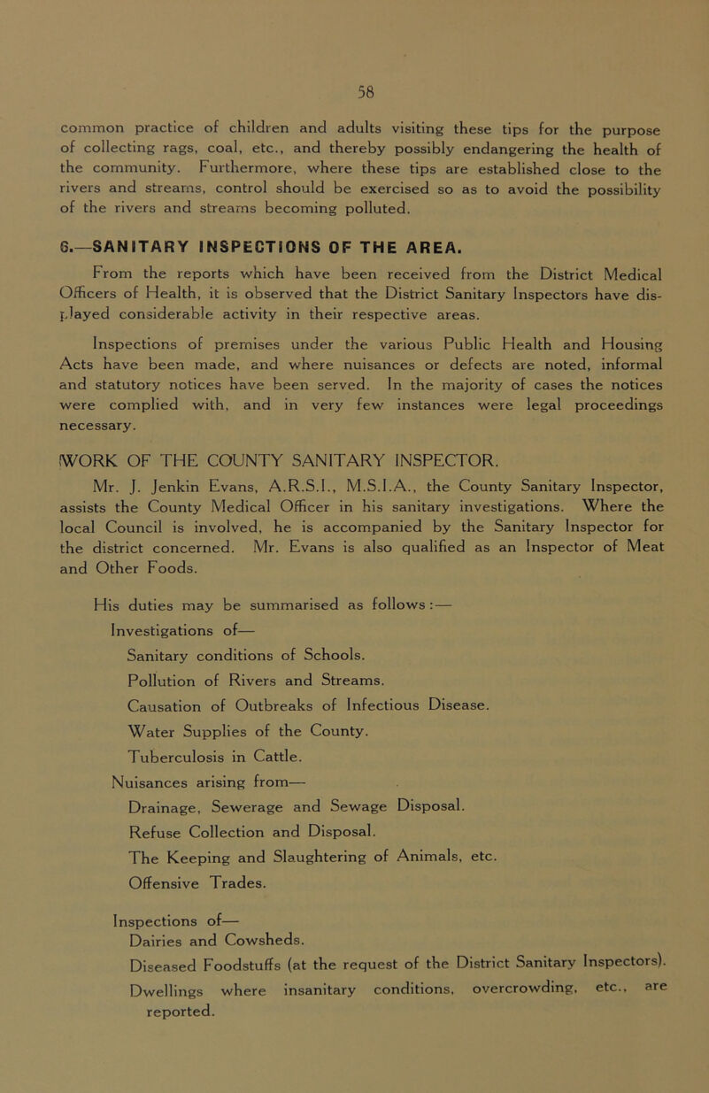 common practice of children and adults visiting these tips for the purpose of collecting rags, coal, etc., and thereby possibly endangering the health of the community. Furthermore, where these tips are established close to the rivers and streams, control should be exercised so as to avoid the possibility of the rivers and streams becoming polluted. 6.—SANITARY INSPECTIONS OF THE AREA. From the reports which have been received from the District Medical Officers of Health, it is observed that the District Sanitary Inspectors have dis- played considerable activity in their respective areas. Inspections of premises under the various Public Health and Housing Acts have been made, and where nuisances or defects are noted, informal and statutory notices have been served. In the majority of cases the notices were complied with, and in very few Instances were legal proceedings necessary. IWORK OF THE COUNTY SANITARY INSPECTOR. Mr. J. Jenkin Evans, A.R.S.I., M.S.I.A., the County Sanitary Inspector, assists the County Medical Officer in his sanitary Investigations. Where the local Council is involved, he Is accompanied by the Sanitary Inspector for the district concerned. Mr. Evans is also qualified as an Inspector of Meat and Other Foods. His duties may be summarised as follows: — Investigations of— Sanitary conditions of Schools. Pollution of Rivers and Streams. Causation of Outbreaks of Infectious Disease. Water Supplies of the County. Tuberculosis in Cattle. Nuisances arising from— Drainage, Sewerage and Sewage Disposal. Refuse Collection and Disposal. The Keeping and Slaughtering of Animals, etc. Offensive Trades. Inspections of— Dairies and Cowsheds. Diseased Foodstuffs (at the request of the District Sanitary Inspectors). Dwellings where insanitary conditions, overcrowding, etc., are reported.