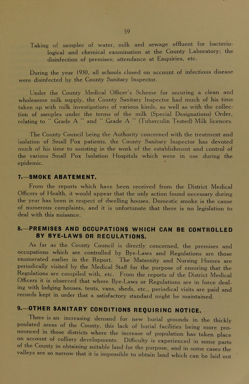 Taking of samples of water, milk and sewage effluent for bacterio- logical and chemical examination at the County Laboratory; the disinfection of premises; attendance at Enquiries, etc. During the year 1930, all schools closed on account of infectious disease were disinfected by the County Sanitary Inspector. Under the County Medical Officer’s Scheme for securing a clean and wholesome milk supply, the County Sanitary Inspector had much of his time taken up with milk investigations of various kinds, as well as with the collec- tion of samples under the terms of the milk (Special Designations) Order, relating to “ Grade A ” and “ Grade A ” (Tuberculin Tested) Milk licences. The County Council being the Authority concerned with the treatment and Isolation of Small Pox patients, the County Sanitary Inspector has devoted much of his time to assisting in the work of the establishment and control of the various Small Pox Isolation Hospitals which were in use during the epidemic. 7. —SMOKE ABATEMENT. From the reports which have been received from the District Medical Officers of Health, it would appear that the only action found necessary during the year has been in respect of dwelling houses. Domestic smoke is the cause of numerous complaints, and it is unfortunate that there is no legislation to deal with this nuisance. 8. —PREMISES AND OCCUPATIONS WHICH CAN BE CONTROLLED BY BYE-LAWS OR REGULATIONS. As far as the County Council is directly concerned, the premises and occupations which are controlled by Bye-Laws and Regulations are those enumerated earlier in the Report. The Maternity and Nursing Homes are periodically visited by the Medical Staff for the purpose of ensuring that the Regulations are compiled with, etc. From the reports of the District Medical Officers it is observed that where Bye-Laws or Regulations are in force deal- ing with lodging houses, tents, vans, sheds, etc., periodical visits are paid and records kept in order that a satisfactory standard might be maintained. 9. —OTHER SANITARY CONDITIONS REQUIRING NOTICE. There is an increasing demand for new burial grounds in the thickly poulated areas of the County, this lack of burial facilities being more pro- nounced in those districts where the increase of population has taken place on account of colliery developments. Difficulty is experienced in some parts of the County m obtaining suitable land for the purpose, and in some cases the valleys are so narrow that it is impossible to obtain land which can be laid out