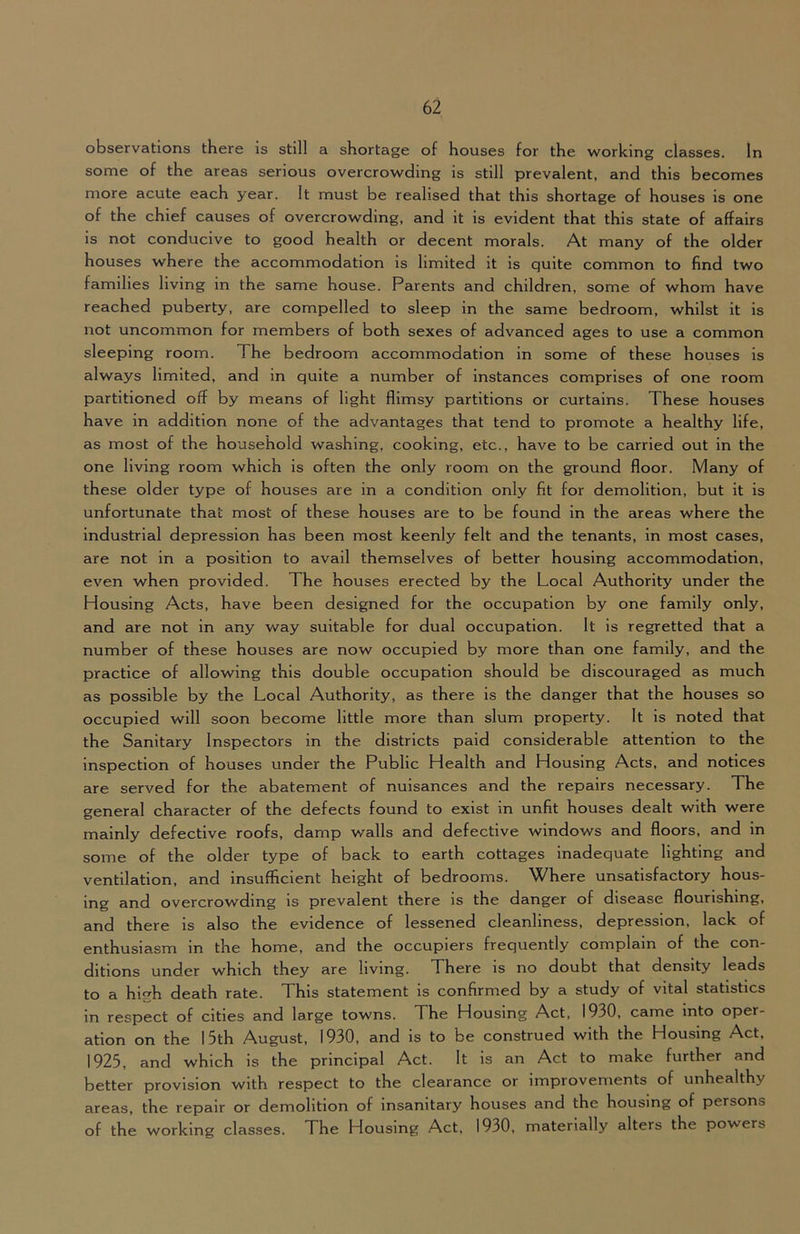 observations there is still a shortage of houses for the working classes. In some of the areas serious overcrowding is still prevalent, and this becomes more acute each year. It must be realised that this shortage of houses is one of the chief causes of overcrowding, and it is evident that this state of affairs is not conducive to good health or decent morals. At many of the older houses where the accommodation is limited it is quite common to find two families living in the same house. Parents and children, some of whom have reached puberty, are compelled to sleep in the same bedroom, whilst it is not uncommon for members of both sexes of advanced ages to use a common sleeping room. The bedroom accommodation in some of these houses is always limited, and in quite a number of instances comprises of one room partitioned off by means of light flimsy partitions or curtains. These houses have in addition none of the advantages that tend to promote a healthy life, as most of the household washing, cooking, etc., have to be carried out in the one living room which is often the only room on the ground floor. Many of these older type of houses are in a condition only fit for demolition, but it is unfortunate that most of these houses are to be found in the areas where the industrial depression has been most keenly felt and the tenants, in most cases, are not in a position to avail themselves of better housing accommodation, even when provided. The houses erected by the Local Authority under the Housing Acts, have been designed for the occupation by one family only, and are not in any way suitable for dual occupation. It is regretted that a number of these houses are now occupied by more than one family, and the practice of allowing this double occupation should be discouraged as much as possible by the Local Authority, as there is the danger that the houses so occupied will soon become little more than slum property. It is noted that the Sanitary Inspectors in the districts paid considerable attention to the inspection of houses under the Public Health and Housing Acts, and notices are served for the abatement of nuisances and the repairs necessary. The general character of the defects found to exist in unfit houses dealt with were mainly defective roofs, damp walls and defective windows and floors, and in some of the older type of back to earth cottages inadequate lighting and ventilation, and insufficient height of bedrooms. Where unsatisfactory hous- ing and overcrowding is prevalent there is the danger of disease flourishing, and there is also the evidence of lessened cleanliness, depression, lack of enthusiasm in the home, and the occupiers frequently complain of the con- ditions under which they are living. There is no doubt that density leads to a high death rate. This statement is confirmed by a study of vital statistics in respect of cities and large towns. The Housing Act, 1930, came into oper- ation on the 15th August, 1930, and is to be construed with the Housing Act, 1925, and which is the principal Act. It is an Act to make further and better provision with respect to the clearance or improvements of unhealthy areas, the repair or demolition of insanitary houses and the housing of persons of the working classes. The Housing Act, 1930, materially alters the powers