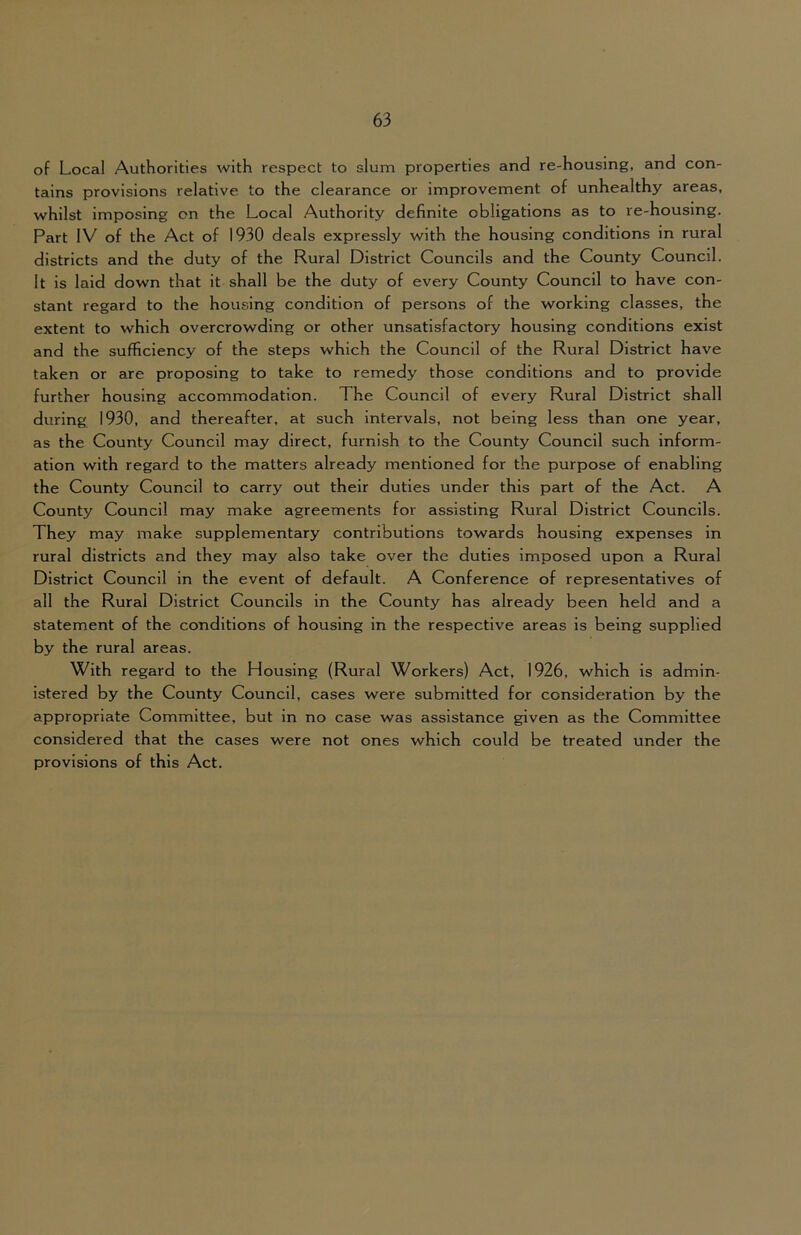 of Local Authorities with respect to slum properties and re-housing, and con- tains provisions relative to the clearance or improvement of unhealthy areas, whilst imposing on the Local Authority definite obligations as to re-housing. Part IV of the Act of 1930 deals expressly with the housing conditions in rural districts and the duty of the Rural District Councils and the County Council. It is laid down that it shall be the duty of every County Council to have con- stant regard to the housing condition of persons of the working classes, the extent to which overcrowding or other unsatisfactory housing conditions exist and the sufficiency of the steps which the Council of the Rural District have taken or are proposing to take to remedy those conditions and to provide further housing accommodation. The Council of every Rural District shall during 1930, and thereafter, at such intervals, not being less than one year, as the County Council may direct, furnish to the County Council such inform- ation with regard to the matters already mentioned for the purpose of enabling the County Council to carry out their duties under this part of the Act. A County Council may make agreements for assisting Rural District Councils. They may make supplementary contributions towards housing expenses in rural districts and they may also take over the duties imposed upon a Rural District Council in the event of default. A Conference of representatives of all the Rural District Councils in the County has already been held and a statement of the conditions of housing in the respective areas is being supplied by the rural areas. With regard to the Housing (Rural Workers) Act, 1926, which is admin- istered by the County Council, cases were submitted for consideration by the appropriate Committee, but in no case was assistance given as the Committee considered that the cases were not ones which could be treated under the provisions of this Act.
