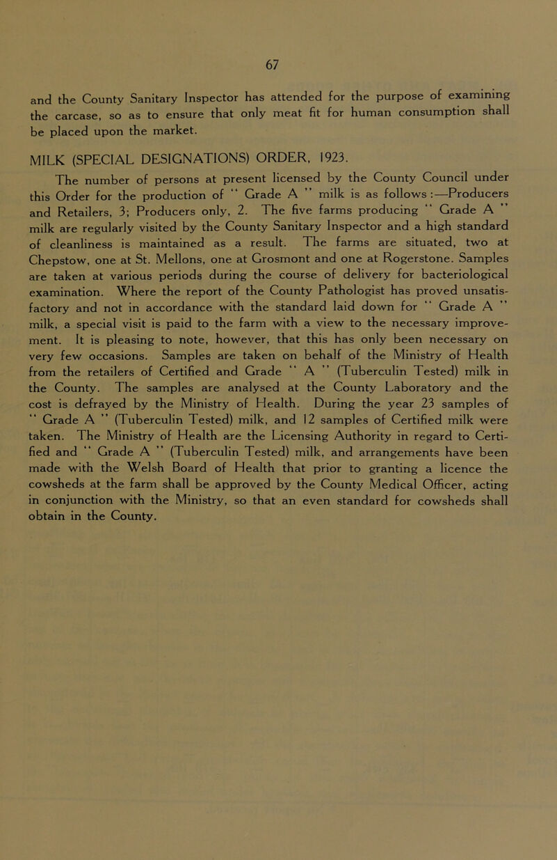 and the County Sanitary Inspector has attended for the purpose of examining the carcase, so as to ensure that only meat fit for human consumption shall be placed upon the market. MILK (SPECIAL DESIGNATIONS) ORDER, 1923. The number of persons at present licensed by the County Council under this Order for the production of “ Grade A ” milk is as follows:—Producers and Retailers, 3; Producers only, 2. The five farms producing “ Grade A milk are regularly visited by the County Sanitary Inspector and a high standard of cleanliness is maintained as a result. The farms are situated, two at Chepstow, one at St. Mellons, one at Grosmont and one at Rogerstone. Samples are taken at various periods during the course of delivery for bacteriological examination. Where the report of the County Pathologist has proved unsatis- factory and not in accordance with the standard laid down for “ Grade A milk, a special visit is paid to the farm with a view to the necessary improve- ment. It is pleasing to note, however, that this has only been necessary on very few occasions. Samples are taken on behalf of the Ministry of Health from the retailers of Certified and Grade “ A ” (Tuberculin Tested) milk in the County. The samples are analysed at the County Laboratory and the cost is defrayed by the Ministry of Health. During the year 23 samples of Grade A ” (Tuberculin Tested) milk, and 12 samples of Certified milk were taken. The Ministry of Health are the Licensing Authority in regard to Certi- fied and “ Grade A ” (Tuberculin Tested) milk, and arrangements have been made with the Welsh Board of Health that prior to granting a licence the cowsheds at the farm shall be approved by the County Medical Officer, acting in conjunction with the Ministry, so that an even standard for cowsheds shall obtain in the County.